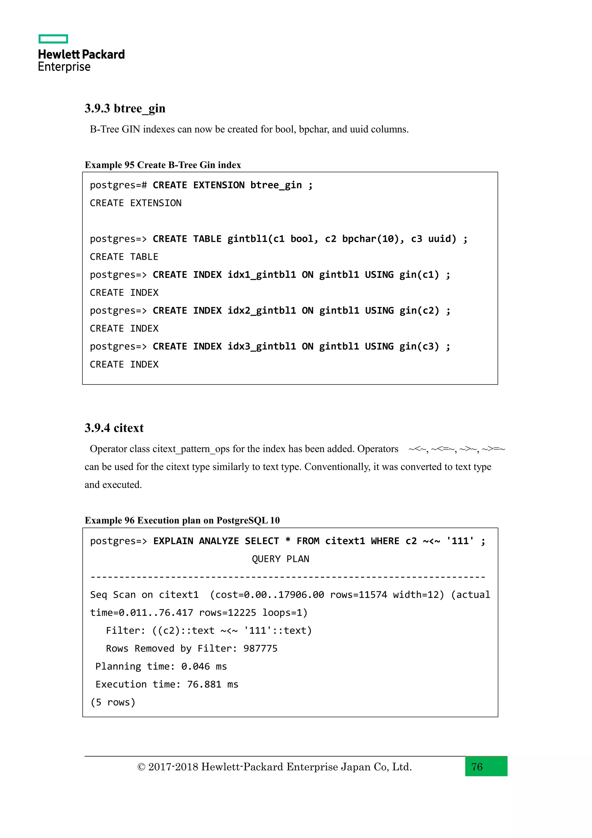 © 2017-2018 Hewlett-Packard Enterprise Japan Co, Ltd. 76 3.9.3 btree_gin B-Tree GIN indexes can now be created for bool, bpchar, and uuid columns. Example 95 Create B-Tree Gin index 3.9.4 citext Operator class citext_pattern_ops for the index has been added. Operators ~<~, ~<=~, ~>~, ~>=~ can be used for the citext type similarly to text type. Conventionally, it was converted to text type and executed. Example 96 Execution plan on PostgreSQL 10 postgres=> EXPLAIN ANALYZE SELECT * FROM citext1 WHERE c2 ~<~ '111' ; QUERY PLAN --------------------------------------------------------------------- Seq Scan on citext1 (cost=0.00..17906.00 rows=11574 width=12) (actual time=0.011..76.417 rows=12225 loops=1) Filter: ((c2)::text ~<~ '111'::text) Rows Removed by Filter: 987775 Planning time: 0.046 ms Execution time: 76.881 ms (5 rows) postgres=# CREATE EXTENSION btree_gin ; CREATE EXTENSION postgres=> CREATE TABLE gintbl1(c1 bool, c2 bpchar(10), c3 uuid) ; CREATE TABLE postgres=> CREATE INDEX idx1_gintbl1 ON gintbl1 USING gin(c1) ; CREATE INDEX postgres=> CREATE INDEX idx2_gintbl1 ON gintbl1 USING gin(c2) ; CREATE INDEX postgres=> CREATE INDEX idx3_gintbl1 ON gintbl1 USING gin(c3) ; CREATE INDEX 