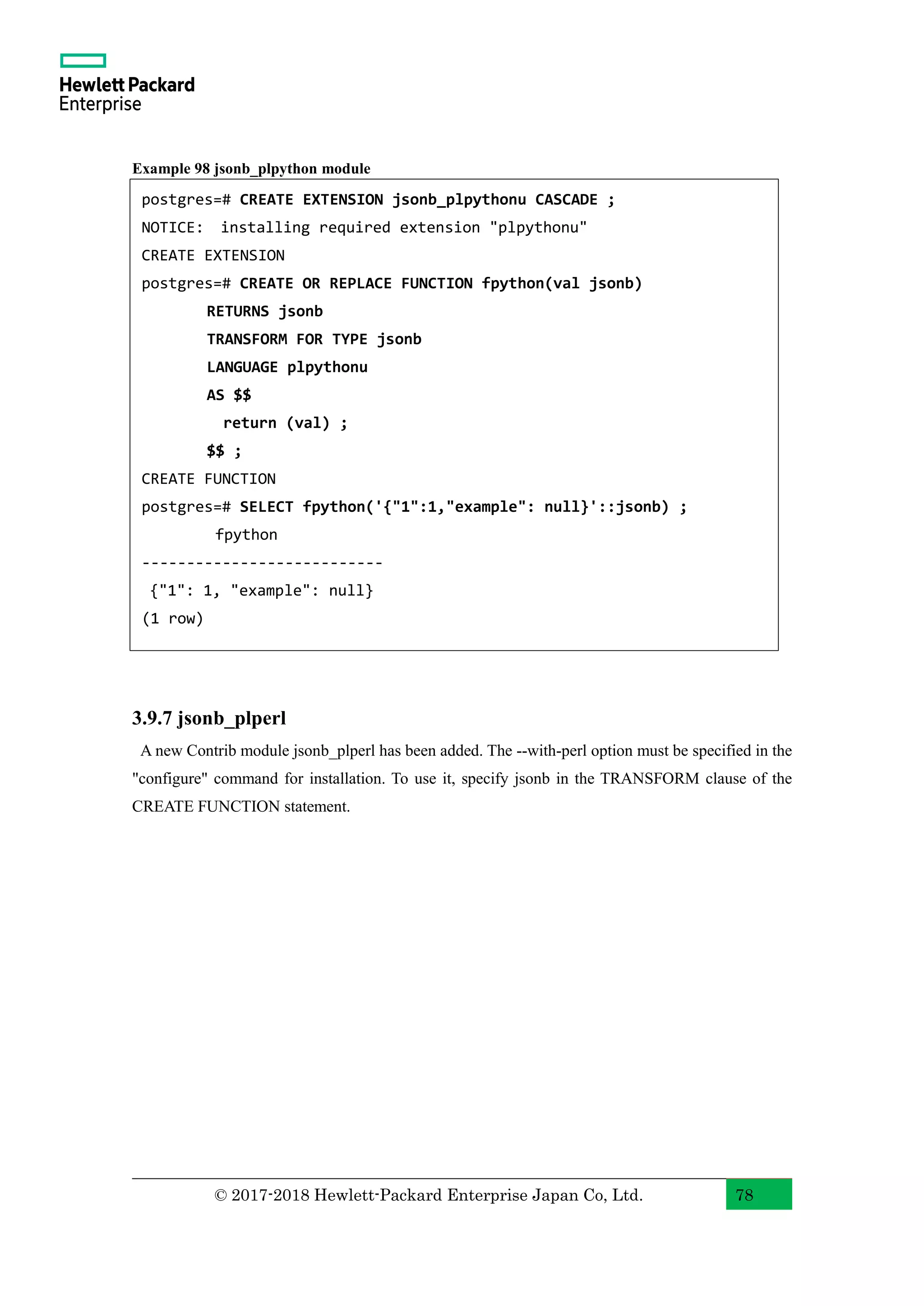 © 2017-2018 Hewlett-Packard Enterprise Japan Co, Ltd. 78 Example 98 jsonb_plpython module 3.9.7 jsonb_plperl A new Contrib module jsonb_plperl has been added. The --with-perl option must be specified in the "configure" command for installation. To use it, specify jsonb in the TRANSFORM clause of the CREATE FUNCTION statement. postgres=# CREATE EXTENSION jsonb_plpythonu CASCADE ; NOTICE: installing required extension "plpythonu" CREATE EXTENSION postgres=# CREATE OR REPLACE FUNCTION fpython(val jsonb) RETURNS jsonb TRANSFORM FOR TYPE jsonb LANGUAGE plpythonu AS $$ return (val) ; $$ ; CREATE FUNCTION postgres=# SELECT fpython('{"1":1,"example": null}'::jsonb) ; fpython --------------------------- {"1": 1, "example": null} (1 row) 