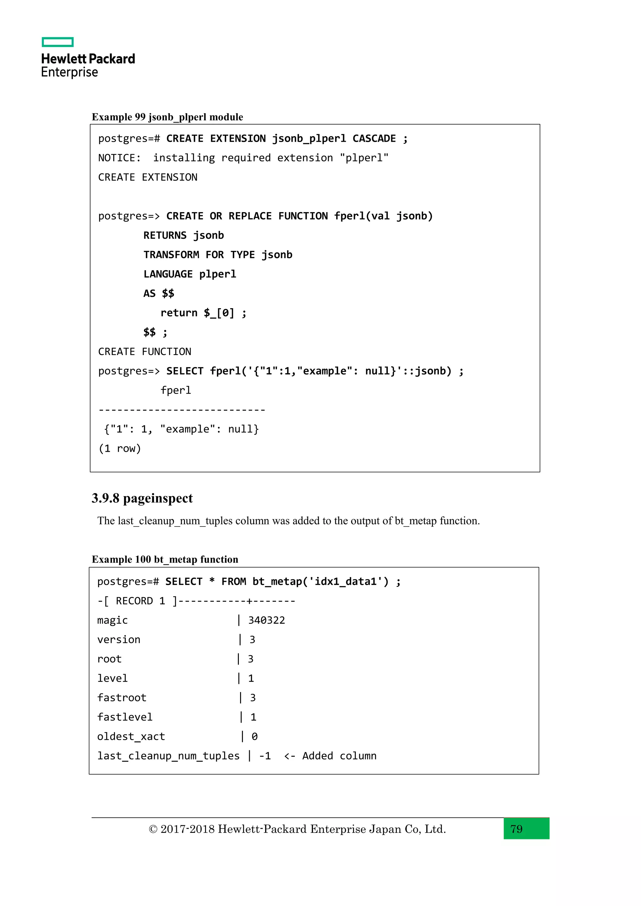© 2017-2018 Hewlett-Packard Enterprise Japan Co, Ltd. 79 Example 99 jsonb_plperl module 3.9.8 pageinspect The last_cleanup_num_tuples column was added to the output of bt_metap function. Example 100 bt_metap function postgres=# CREATE EXTENSION jsonb_plperl CASCADE ; NOTICE: installing required extension "plperl" CREATE EXTENSION postgres=> CREATE OR REPLACE FUNCTION fperl(val jsonb) RETURNS jsonb TRANSFORM FOR TYPE jsonb LANGUAGE plperl AS $$ return $_[0] ; $$ ; CREATE FUNCTION postgres=> SELECT fperl('{"1":1,"example": null}'::jsonb) ; fperl --------------------------- {"1": 1, "example": null} (1 row) postgres=# SELECT * FROM bt_metap('idx1_data1') ; -[ RECORD 1 ]-----------+------- magic | 340322 version | 3 root | 3 level | 1 fastroot | 3 fastlevel | 1 oldest_xact | 0 last_cleanup_num_tuples | -1 <- Added column 