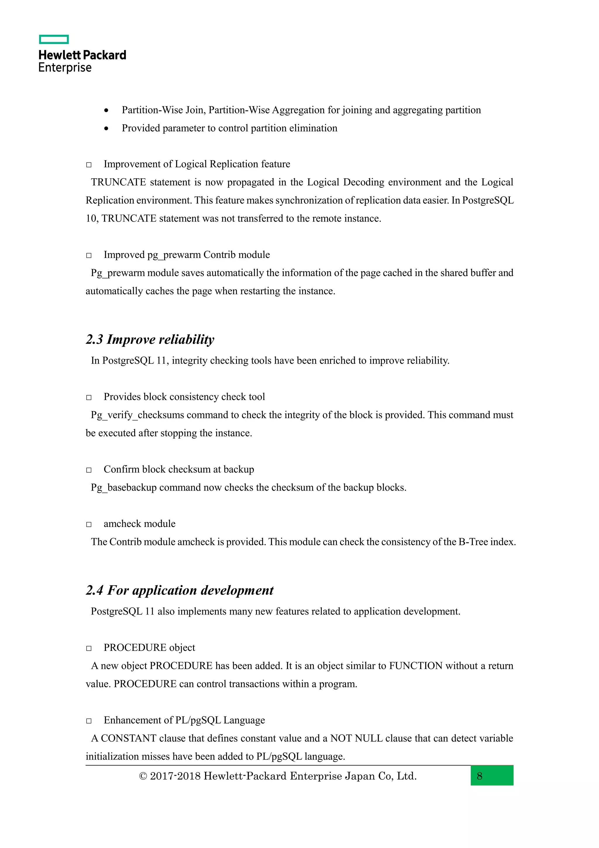 © 2017-2018 Hewlett-Packard Enterprise Japan Co, Ltd. 8 • Partition-Wise Join, Partition-Wise Aggregation for joining and aggregating partition • Provided parameter to control partition elimination □ Improvement of Logical Replication feature TRUNCATE statement is now propagated in the Logical Decoding environment and the Logical Replication environment. This feature makes synchronization of replication data easier. In PostgreSQL 10, TRUNCATE statement was not transferred to the remote instance. □ Improved pg_prewarm Contrib module Pg_prewarm module saves automatically the information of the page cached in the shared buffer and automatically caches the page when restarting the instance. 2.3 Improve reliability In PostgreSQL 11, integrity checking tools have been enriched to improve reliability. □ Provides block consistency check tool Pg_verify_checksums command to check the integrity of the block is provided. This command must be executed after stopping the instance. □ Confirm block checksum at backup Pg_basebackup command now checks the checksum of the backup blocks. □ amcheck module The Contrib module amcheck is provided. This module can check the consistency of the B-Tree index. 2.4 For application development PostgreSQL 11 also implements many new features related to application development. □ PROCEDURE object A new object PROCEDURE has been added. It is an object similar to FUNCTION without a return value. PROCEDURE can control transactions within a program. □ Enhancement of PL/pgSQL Language A CONSTANT clause that defines constant value and a NOT NULL clause that can detect variable initialization misses have been added to PL/pgSQL language. 