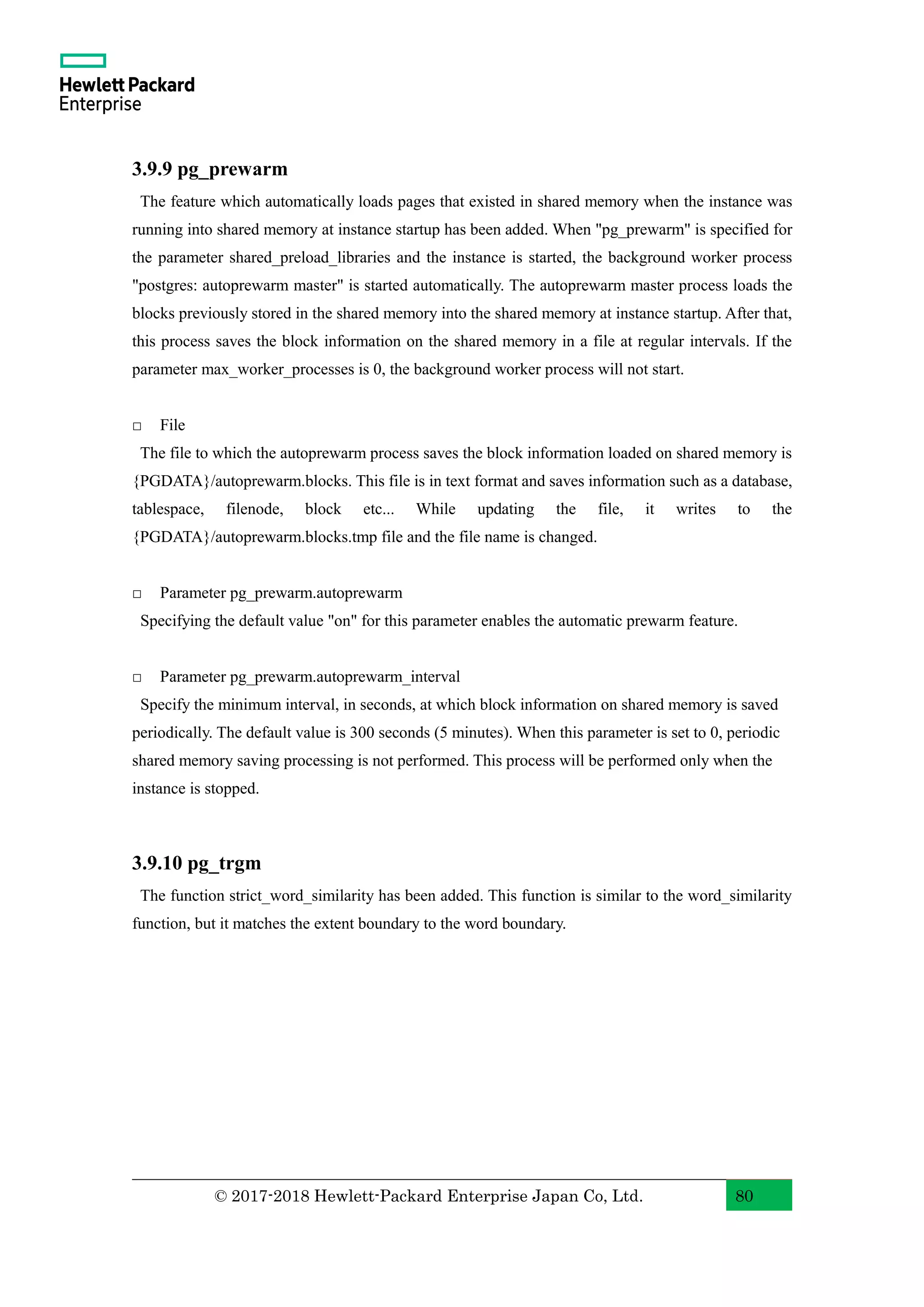 © 2017-2018 Hewlett-Packard Enterprise Japan Co, Ltd. 80 3.9.9 pg_prewarm The feature which automatically loads pages that existed in shared memory when the instance was running into shared memory at instance startup has been added. When "pg_prewarm" is specified for the parameter shared_preload_libraries and the instance is started, the background worker process "postgres: autoprewarm master" is started automatically. The autoprewarm master process loads the blocks previously stored in the shared memory into the shared memory at instance startup. After that, this process saves the block information on the shared memory in a file at regular intervals. If the parameter max_worker_processes is 0, the background worker process will not start. □ File The file to which the autoprewarm process saves the block information loaded on shared memory is {PGDATA}/autoprewarm.blocks. This file is in text format and saves information such as a database, tablespace, filenode, block etc... While updating the file, it writes to the {PGDATA}/autoprewarm.blocks.tmp file and the file name is changed. □ Parameter pg_prewarm.autoprewarm Specifying the default value "on" for this parameter enables the automatic prewarm feature. □ Parameter pg_prewarm.autoprewarm_interval Specify the minimum interval, in seconds, at which block information on shared memory is saved periodically. The default value is 300 seconds (5 minutes). When this parameter is set to 0, periodic shared memory saving processing is not performed. This process will be performed only when the instance is stopped. 3.9.10 pg_trgm The function strict_word_similarity has been added. This function is similar to the word_similarity function, but it matches the extent boundary to the word boundary. 