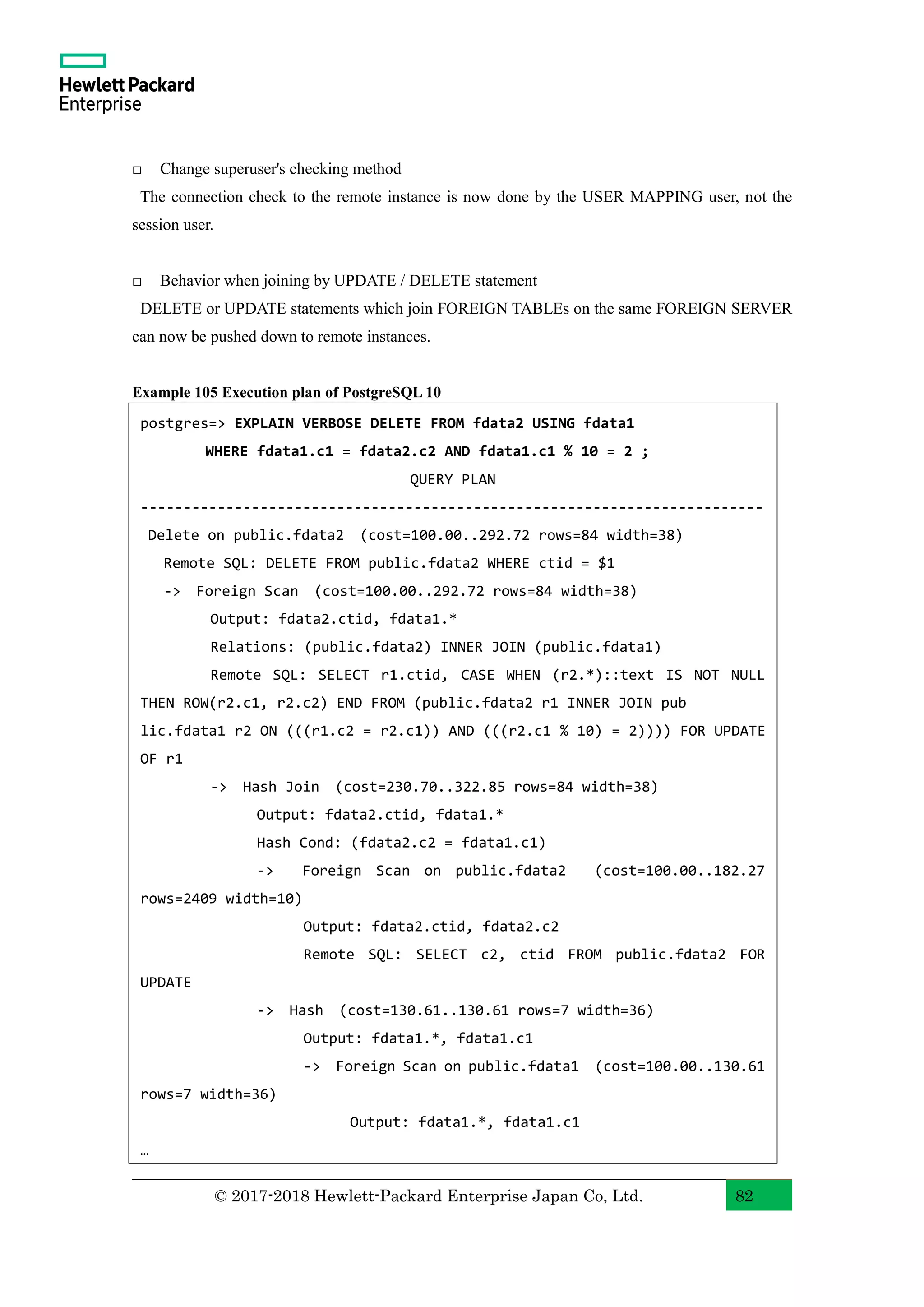 © 2017-2018 Hewlett-Packard Enterprise Japan Co, Ltd. 82 □ Change superuser's checking method The connection check to the remote instance is now done by the USER MAPPING user, not the session user. □ Behavior when joining by UPDATE / DELETE statement DELETE or UPDATE statements which join FOREIGN TABLEs on the same FOREIGN SERVER can now be pushed down to remote instances. Example 105 Execution plan of PostgreSQL 10 postgres=> EXPLAIN VERBOSE DELETE FROM fdata2 USING fdata1 WHERE fdata1.c1 = fdata2.c2 AND fdata1.c1 % 10 = 2 ; QUERY PLAN ------------------------------------------------------------------------- Delete on public.fdata2 (cost=100.00..292.72 rows=84 width=38) Remote SQL: DELETE FROM public.fdata2 WHERE ctid = $1 -> Foreign Scan (cost=100.00..292.72 rows=84 width=38) Output: fdata2.ctid, fdata1.* Relations: (public.fdata2) INNER JOIN (public.fdata1) Remote SQL: SELECT r1.ctid, CASE WHEN (r2.*)::text IS NOT NULL THEN ROW(r2.c1, r2.c2) END FROM (public.fdata2 r1 INNER JOIN pub lic.fdata1 r2 ON (((r1.c2 = r2.c1)) AND (((r2.c1 % 10) = 2)))) FOR UPDATE OF r1 -> Hash Join (cost=230.70..322.85 rows=84 width=38) Output: fdata2.ctid, fdata1.* Hash Cond: (fdata2.c2 = fdata1.c1) -> Foreign Scan on public.fdata2 (cost=100.00..182.27 rows=2409 width=10) Output: fdata2.ctid, fdata2.c2 Remote SQL: SELECT c2, ctid FROM public.fdata2 FOR UPDATE -> Hash (cost=130.61..130.61 rows=7 width=36) Output: fdata1.*, fdata1.c1 -> Foreign Scan on public.fdata1 (cost=100.00..130.61 rows=7 width=36) Output: fdata1.*, fdata1.c1 … << 以下省略 >> 