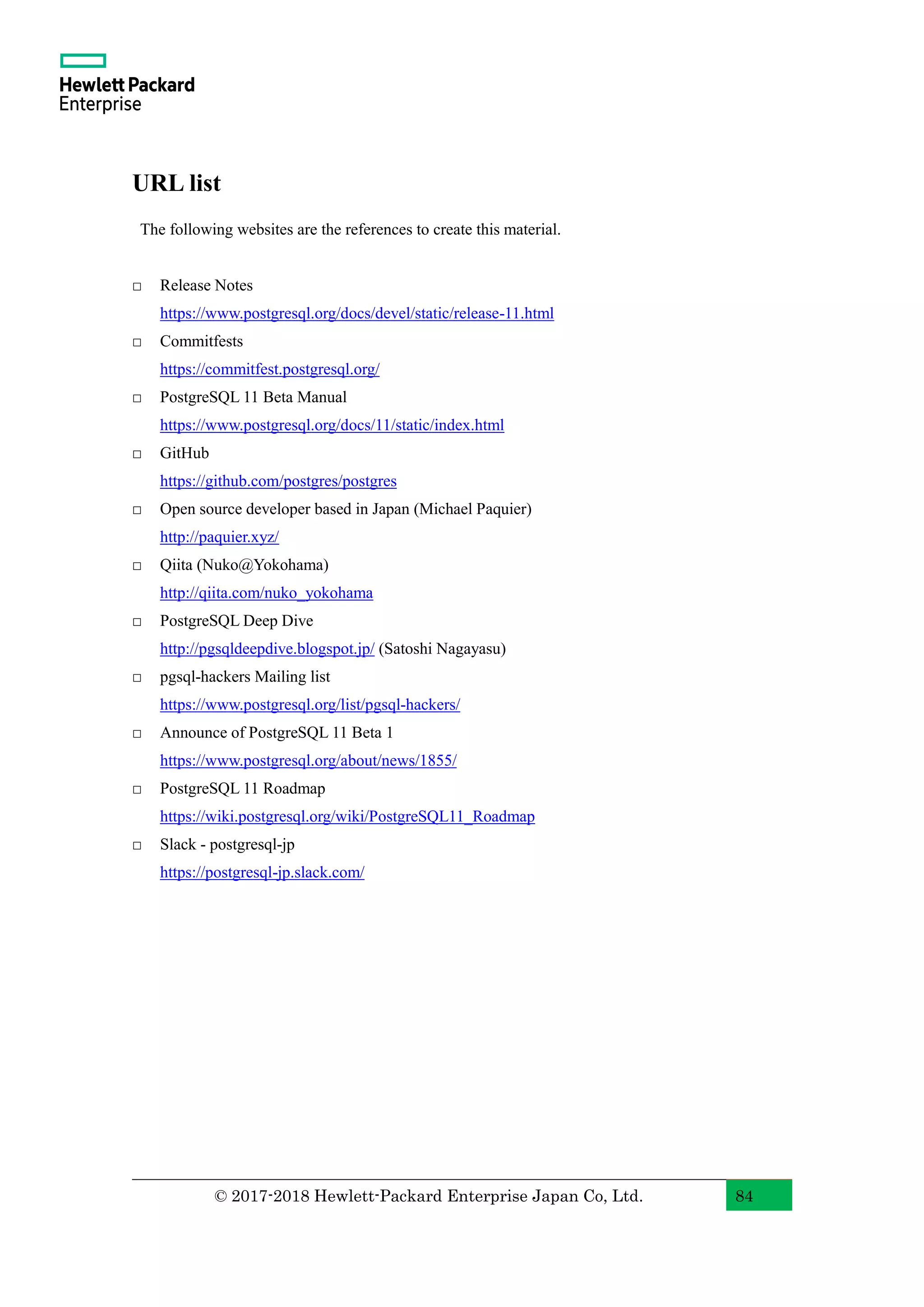 © 2017-2018 Hewlett-Packard Enterprise Japan Co, Ltd. 84 URL list The following websites are the references to create this material. □ Release Notes https://www.postgresql.org/docs/devel/static/release-11.html □ Commitfests https://commitfest.postgresql.org/ □ PostgreSQL 11 Beta Manual https://www.postgresql.org/docs/11/static/index.html □ GitHub https://github.com/postgres/postgres □ Open source developer based in Japan (Michael Paquier) http://paquier.xyz/ □ Qiita (Nuko@Yokohama) http://qiita.com/nuko_yokohama □ PostgreSQL Deep Dive http://pgsqldeepdive.blogspot.jp/ (Satoshi Nagayasu) □ pgsql-hackers Mailing list https://www.postgresql.org/list/pgsql-hackers/ □ Announce of PostgreSQL 11 Beta 1 https://www.postgresql.org/about/news/1855/ □ PostgreSQL 11 Roadmap https://wiki.postgresql.org/wiki/PostgreSQL11_Roadmap □ Slack - postgresql-jp https://postgresql-jp.slack.com/ 