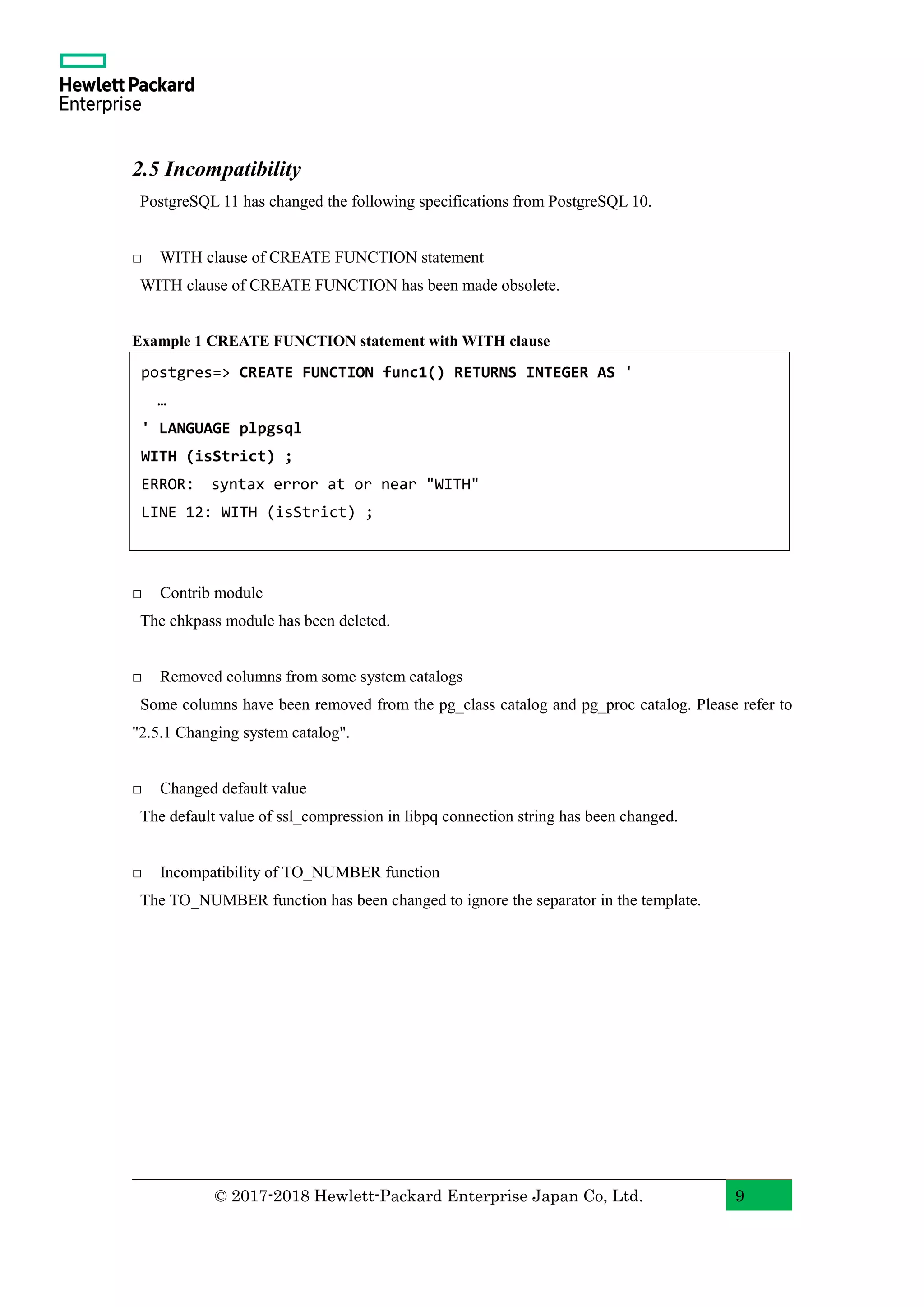 © 2017-2018 Hewlett-Packard Enterprise Japan Co, Ltd. 9 2.5 Incompatibility PostgreSQL 11 has changed the following specifications from PostgreSQL 10. □ WITH clause of CREATE FUNCTION statement WITH clause of CREATE FUNCTION has been made obsolete. Example 1 CREATE FUNCTION statement with WITH clause □ Contrib module The chkpass module has been deleted. □ Removed columns from some system catalogs Some columns have been removed from the pg_class catalog and pg_proc catalog. Please refer to "2.5.1 Changing system catalog". □ Changed default value The default value of ssl_compression in libpq connection string has been changed. □ Incompatibility of TO_NUMBER function The TO_NUMBER function has been changed to ignore the separator in the template. postgres=> CREATE FUNCTION func1() RETURNS INTEGER AS ' … ' LANGUAGE plpgsql WITH (isStrict) ; ERROR: syntax error at or near "WITH" LINE 12: WITH (isStrict) ; 
