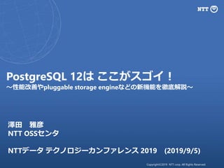 Copyright©2019 NTT corp. All Rights Reserved.
PostgreSQL 12は ここがスゴイ！
～性能改善やpluggable storage engineなどの新機能を徹底解説～
澤田 雅彦
NTT OSSセンタ
NTTデータ テクノロジーカンファレンス 2019 (2019/9/5)
 