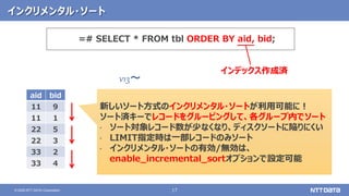 17© 2020 NTT DATA Corporation
インクリメンタル・ソート
v13～
新しいソート方式のインクリメンタル・ソートが利用可能に！
ソート済キーでレコードをグルーピングして、各グループ内でソート
• ソート対象レコード数が少なくなり、ディスクソートに陥りにくい
• LIMIT指定時は一部レコードのみソート
• インクリメンタル・ソートの有効/無効は、
enable_incremental_sortオプションで設定可能
=# SELECT * FROM tbl ORDER BY aid, bid;
aid bid
11 9
11 1
22 5
22 3
33 2
33 4
インデックス作成済
 