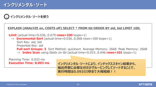20© 2020 NTT DATA Corporation
インクリメンタル・ソート
EXPLAIN (ANALYZE on, COSTS off) SELECT * FROM tbl ORDER BY aid, bid LIMIT 100;
Limit (actual time=0.036..0.079 rows=100 loops=1)
-> Incremental Sort (actual time=0.036..0.068 rows=100 loops=1)
Sort Key: aid, bid
Presorted Key: aid
Full-sort Groups: 3 Sort Method: quicksort Average Memory: 26kB Peak Memory: 26kB
-> Index Scan using tblidx on tbl (actual time=0.015..0.046 rows=101 loops=1)
Planning Time: 0.033 ms
Execution Time: 0.093 ms
インクリメンタル・ソートを使う3
インクリメンタル・ソートにより、インデックススキャン結果から、
抽出件数に必要な分だけグルーピングしてソートすることで、
実行時間は0.093ミリ秒まで大幅短縮！！
 