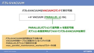 26© 2020 NTT DATA Corporation
パラレルVACUUM
=# VACUUM (PARALLEL n) tbl;
PARALLELオプションで並列数 n を指定可能
オプション未指定時もデフォルトでパラレルVACUUMは実行
パラレルVACUUMはVACUUMコマンドで実行可能
パラレルVACUUMの並列数は以下の最小値
‐VACUUM対象テーブルに定義されているインデックス数
‐PARALLELオプションで指定された値
‐max_parallel_maintenance_workersパラメータの値
 