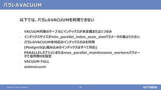 29© 2020 NTT DATA Corporation
パラレルVACUUM
以下では、パラレルVACUUMを利用できない
‐ VACUUM対象のテーブルにインデックスが未定義または1つのみ
‐ インデックスサイズがmin_parallel_index_scan_sizeパラメータの値より小さい
‐ パラレルVACUUM未対応のインデックスのみを利用
(PostgreSQL組み込みのインデックスはすべて対応)
‐ PARALLELオプションまたはmax_parallel_maintenance_workersパラメー
タで並列数0を指定
‐ VACUUM FULL
‐ autovacuum
 