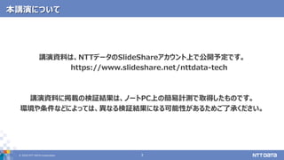 © 2020 NTT DATA Corporation 3
本講演について
講演資料は、NTTデータのSlideShareアカウント上で公開予定です。
https://www.slideshare.net/nttdata-tech
講演資料に掲載の検証結果は、ノートPC上の簡易計測で取得したものです。
環境や条件などによっては、異なる検証結果になる可能性があるためご了承ください。
 
