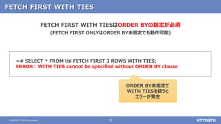 33© 2020 NTT DATA Corporation
FETCH FIRST WITH TIES
=# SELECT * FROM tbl FETCH FIRST 3 ROWS WITH TIES;
ERROR: WITH TIES cannot be specified without ORDER BY clause
FETCH FIRST WITH TIESはORDER BYの指定が必須
(FETCH FIRST ONLYはORDER BY未指定でも動作可能)
ORDER BY未指定で
WITH TIESを使うと
エラーが発生
 