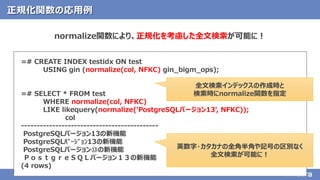 36© 2020 NTT DATA Corporation
正規化関数の応用例
normalize関数により、正規化を考慮した全文検索が可能に！
=# CREATE INDEX testidx ON test
USING gin (normalize(col, NFKC) gin_bigm_ops);
=# SELECT * FROM test
WHERE normalize(col, NFKC)
LIKE likequery(normalize('PostgreSQLバージョン13', NFKC));
col
--------------------------------------------
PostgreSQLバージョン13の新機能
PostgreSQLﾊﾞｰｼﾞｮﾝ13の新機能
PostgreSQLバージョン⑬の新機能
ＰｏｓｔｇｒｅＳＱＬバージョン１３の新機能
(4 rows)
全文検索インデックスの作成時と
検索時にnormalize関数を指定
英数字・カタカナの全角半角や記号の区別なく
全文検索が可能に！
 