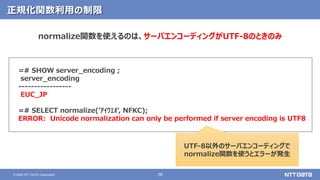 38© 2020 NTT DATA Corporation
正規化関数利用の制限
=# SHOW server_encoding ;
server_encoding
-----------------
EUC_JP
=# SELECT normalize('ｱｲｳｴｵ', NFKC);
ERROR: Unicode normalization can only be performed if server encoding is UTF8
normalize関数を使えるのは、サーバエンコーディングがUTF-8のときのみ
UTF-8以外のサーバエンコーディングで
normalize関数を使うとエラーが発生
 