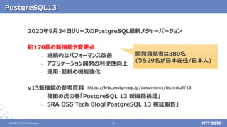 © 2020 NTT DATA Corporation 44© 2020 NTT DATA Corporation
PostgreSQL13
2020年9月24日リリースのPostgreSQL最新メジャーバージョン
約170個の新機能や変更点
– 継続的なパフォーマンス改善
– アプリケーション開発の利便性向上
– 運用・監視の機能強化
v13新機能の参考資料
– 篠田の虎の巻「PostgreSQL 13 新機能検証」
– SRA OSS Tech Blog「PostgreSQL 13 検証報告」
https://lets.postgresql.jp/documents/technical/13
開発貢献者は380名
(うち29名が日本在住/日本人)
 