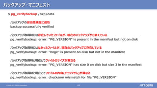 49© 2020 NTT DATA Corporation
バックアップ・マニフェスト
$ pg_verifybackup /bkp/data
バックアップの妥当性検証に成功
backup successfully verified
バックアップ取得時には存在していたファイルが、現在のバックアップから消えている
pg_verifybackup: error: "PG_VERSION" is present in the manifest but not on disk
バックアップ取得時にはなかったファイルが、現在のバックアップに存在している
pg_verifybackup: error: "hoge" is present on disk but not in the manifest
バックアップ取得時と現在とでファイルのサイズが異なる
pg_verifybackup: error: "PG_VERSION" has size 0 on disk but size 3 in the manifest
バックアップ取得時と現在とでファイルの内容(チェックサム)が異なる
pg_verifybackup: error: checksum mismatch for file "PG_VERSION"
 
