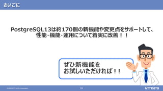 59© 2020 NTT DATA Corporation
さいごに
ぜひ新機能を
お試しいただければ！！
PostgreSQL13は約170個の新機能や変更点をサポートして、
性能・機能・運用について着実に改善！！
 
