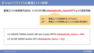 9© 2020 NTT DATA Corporation
B-treeインデックスの重複エントリ排除
=# CREATE INDEX testidx ON test (code) WITH (deduplicate_items = off);
=# ALTER INDEX testidx SET (deduplicate_items = on);
重複エントリを排除するかは、インデックス毎にdeduplicate_itemsオプションで設定可能
on
off
:
:
重複エントリを排除する (デフォルト)
重複エントリを排除しない (v12以前と同じ動き)
 