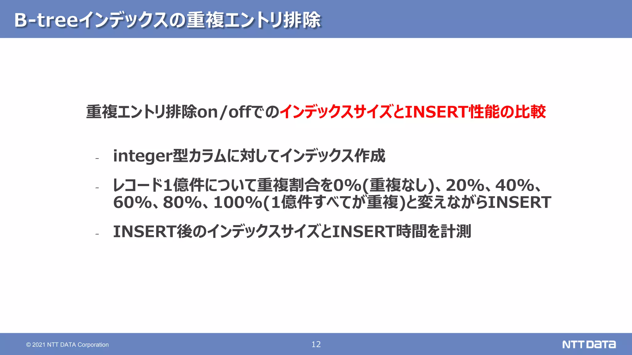 12
© 2021 NTT DATA Corporation
B-treeインデックスの重複エントリ排除
重複エントリ排除on/offでのインデックスサイズとINSERT性能の比較
‐ integer型カラムに対してインデックス作成
‐ レコード1億件について重複割合を0%(重複なし)、20%、40%、
60%、80%、100%(1億件すべてが重複)と変えながらINSERT
‐ INSERT後のインデックスサイズとINSERT時間を計測
 