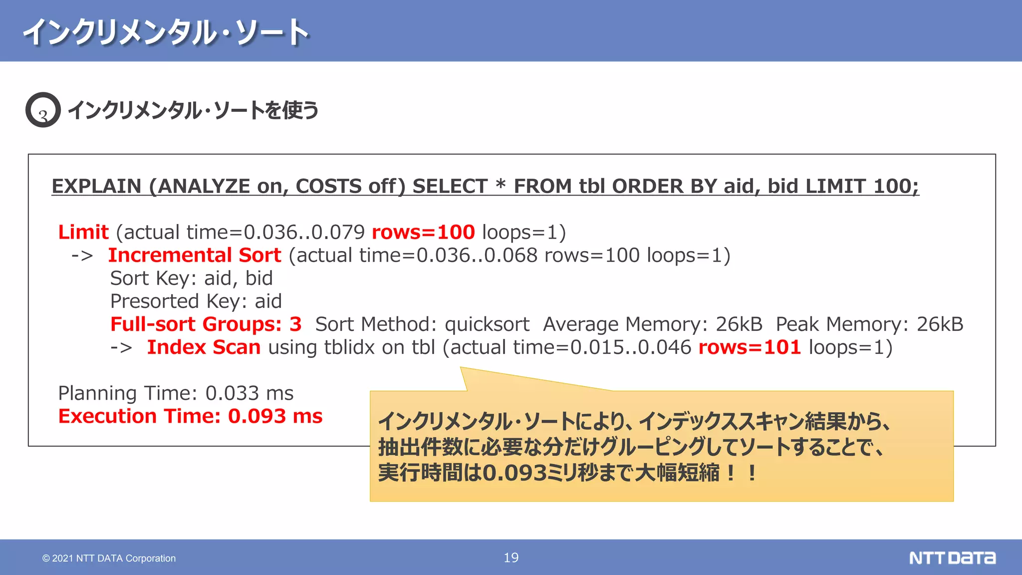 19
© 2021 NTT DATA Corporation
インクリメンタル・ソート
EXPLAIN (ANALYZE on, COSTS off) SELECT * FROM tbl ORDER BY aid, bid LIMIT 100;
Limit (actual time=0.036..0.079 rows=100 loops=1)
-> Incremental Sort (actual time=0.036..0.068 rows=100 loops=1)
Sort Key: aid, bid
Presorted Key: aid
Full-sort Groups: 3 Sort Method: quicksort Average Memory: 26kB Peak Memory: 26kB
-> Index Scan using tblidx on tbl (actual time=0.015..0.046 rows=101 loops=1)
Planning Time: 0.033 ms
Execution Time: 0.093 ms
インクリメンタル・ソートを使う
3
インクリメンタル・ソートにより、インデックススキャン結果から、
抽出件数に必要な分だけグルーピングしてソートすることで、
実行時間は0.093ミリ秒まで大幅短縮！！
 