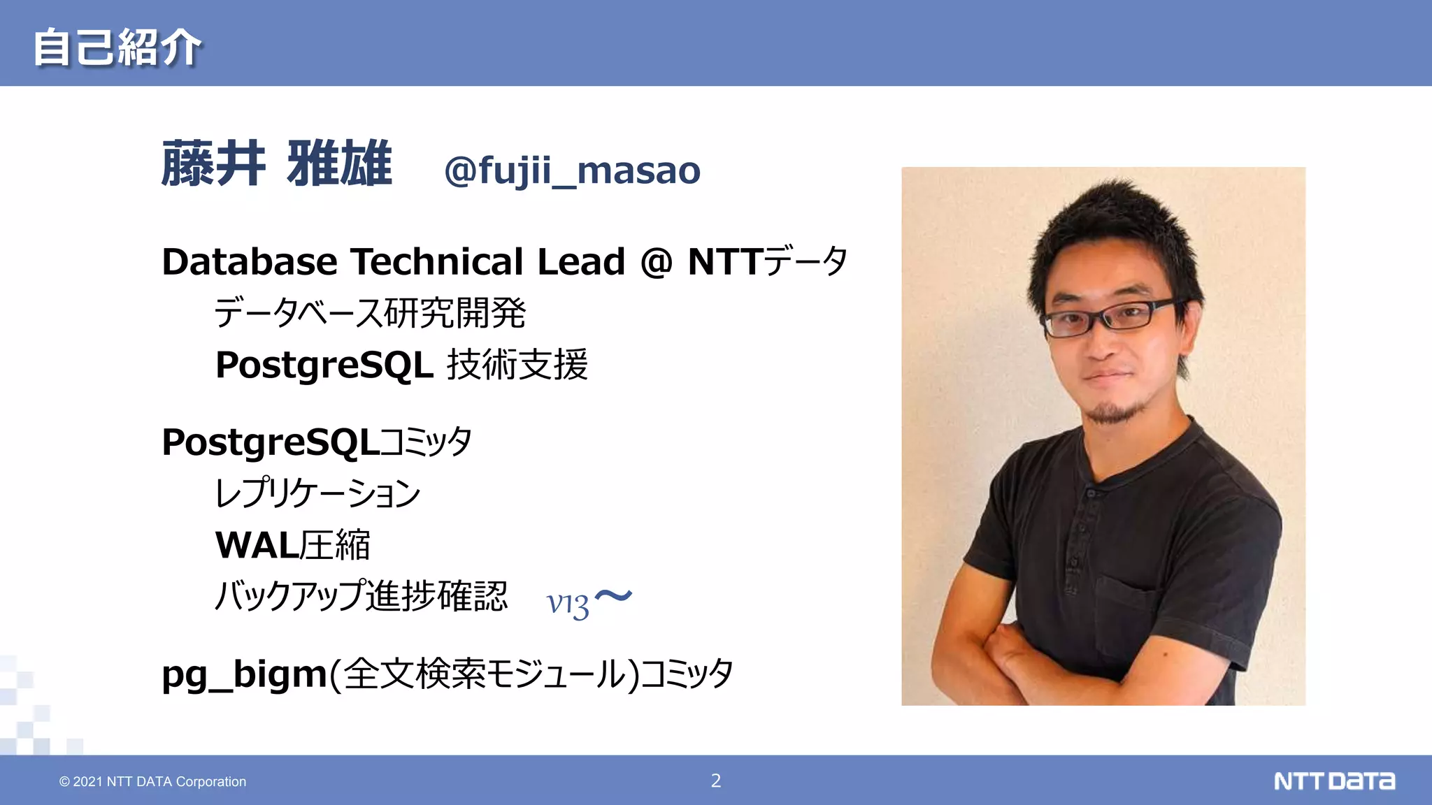 © 2021 NTT DATA Corporation 2
2
© 2021 NTT DATA Corporation
自己紹介
藤井 雅雄
Database Technical Lead @ NTTデータ
データベース研究開発
PostgreSQL 技術支援
PostgreSQLコミッタ
レプリケーション
WAL圧縮
バックアップ進捗確認
pg_bigm(全文検索モジュール)コミッタ
@fujii_masao
v13～
 
