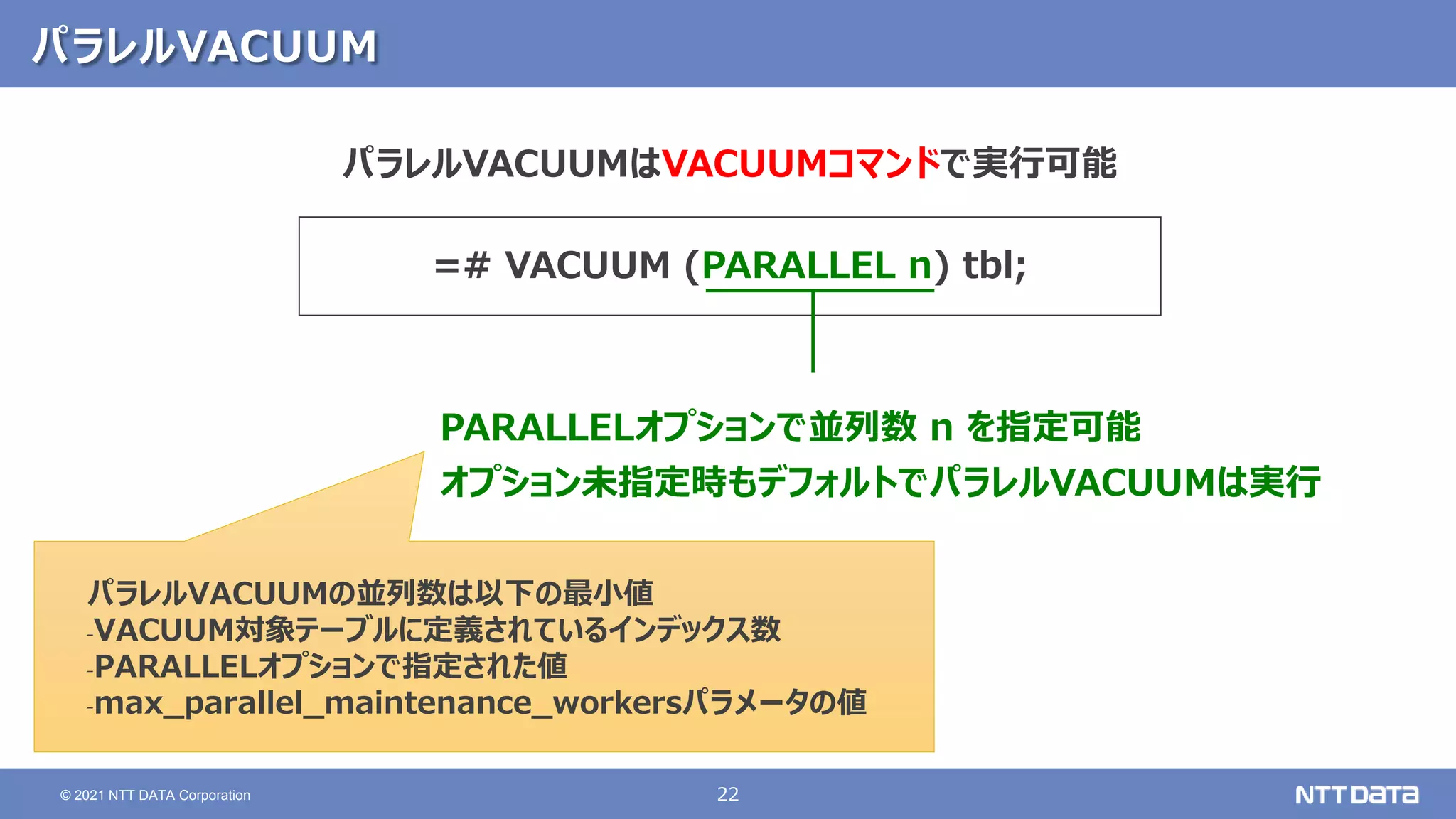 22
© 2021 NTT DATA Corporation
パラレルVACUUM
=# VACUUM (PARALLEL n) tbl;
PARALLELオプションで並列数 n を指定可能
オプション未指定時もデフォルトでパラレルVACUUMは実行
パラレルVACUUMはVACUUMコマンドで実行可能
パラレルVACUUMの並列数は以下の最小値
‐VACUUM対象テーブルに定義されているインデックス数
‐PARALLELオプションで指定された値
‐max_parallel_maintenance_workersパラメータの値
 