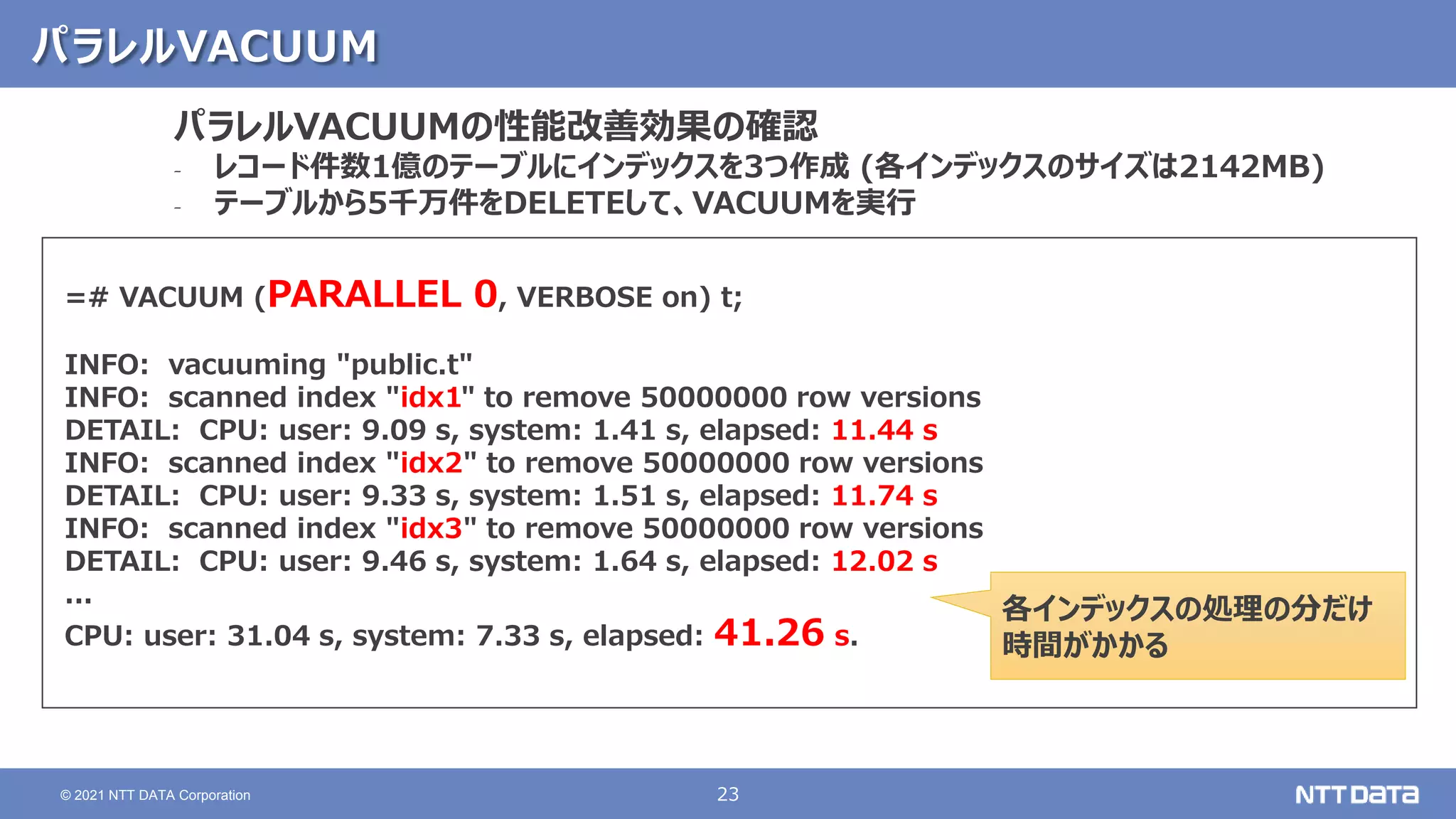 23
© 2021 NTT DATA Corporation
パラレルVACUUM
=# VACUUM (PARALLEL 0, VERBOSE on) t;
INFO: vacuuming "public.t"
INFO: scanned index "idx1" to remove 50000000 row versions
DETAIL: CPU: user: 9.09 s, system: 1.41 s, elapsed: 11.44 s
INFO: scanned index "idx2" to remove 50000000 row versions
DETAIL: CPU: user: 9.33 s, system: 1.51 s, elapsed: 11.74 s
INFO: scanned index "idx3" to remove 50000000 row versions
DETAIL: CPU: user: 9.46 s, system: 1.64 s, elapsed: 12.02 s
...
CPU: user: 31.04 s, system: 7.33 s, elapsed: 41.26 s.
パラレルVACUUMの性能改善効果の確認
‐ レコード件数1億のテーブルにインデックスを3つ作成 (各インデックスのサイズは2142MB)
‐ テーブルから5千万件をDELETEして、VACUUMを実行
各インデックスの処理の分だけ
時間がかかる
 