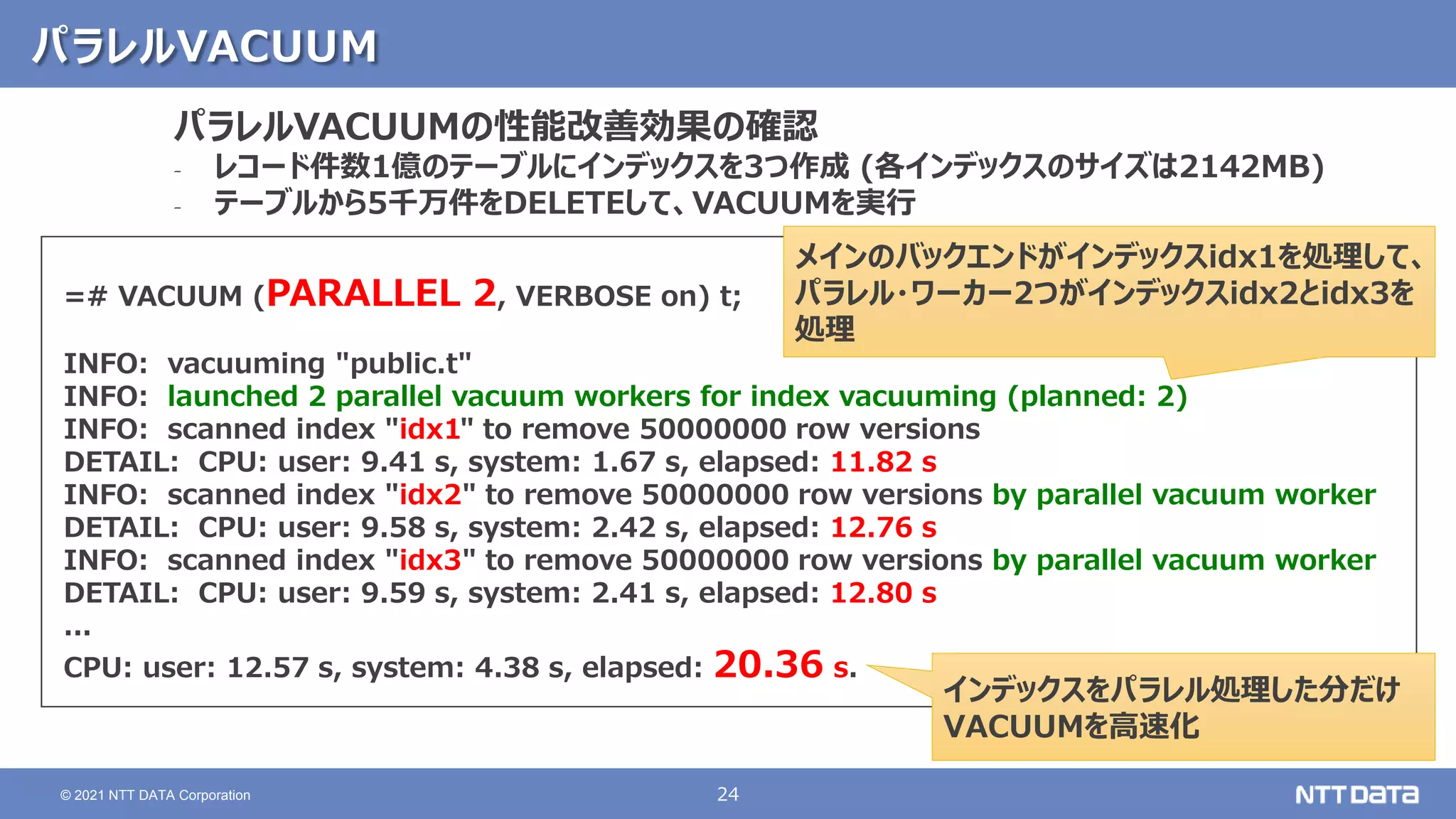 24
© 2021 NTT DATA Corporation
パラレルVACUUM
=# VACUUM (PARALLEL 2, VERBOSE on) t;
INFO: vacuuming "public.t"
INFO: launched 2 parallel vacuum workers for index vacuuming (planned: 2)
INFO: scanned index "idx1" to remove 50000000 row versions
DETAIL: CPU: user: 9.41 s, system: 1.67 s, elapsed: 11.82 s
INFO: scanned index "idx2" to remove 50000000 row versions by parallel vacuum worker
DETAIL: CPU: user: 9.58 s, system: 2.42 s, elapsed: 12.76 s
INFO: scanned index "idx3" to remove 50000000 row versions by parallel vacuum worker
DETAIL: CPU: user: 9.59 s, system: 2.41 s, elapsed: 12.80 s
...
CPU: user: 12.57 s, system: 4.38 s, elapsed: 20.36 s.
パラレルVACUUMの性能改善効果の確認
‐ レコード件数1億のテーブルにインデックスを3つ作成 (各インデックスのサイズは2142MB)
‐ テーブルから5千万件をDELETEして、VACUUMを実行
インデックスをパラレル処理した分だけ
VACUUMを高速化
メインのバックエンドがインデックスidx1を処理して、
パラレル・ワーカー2つがインデックスidx2とidx3を
処理
 