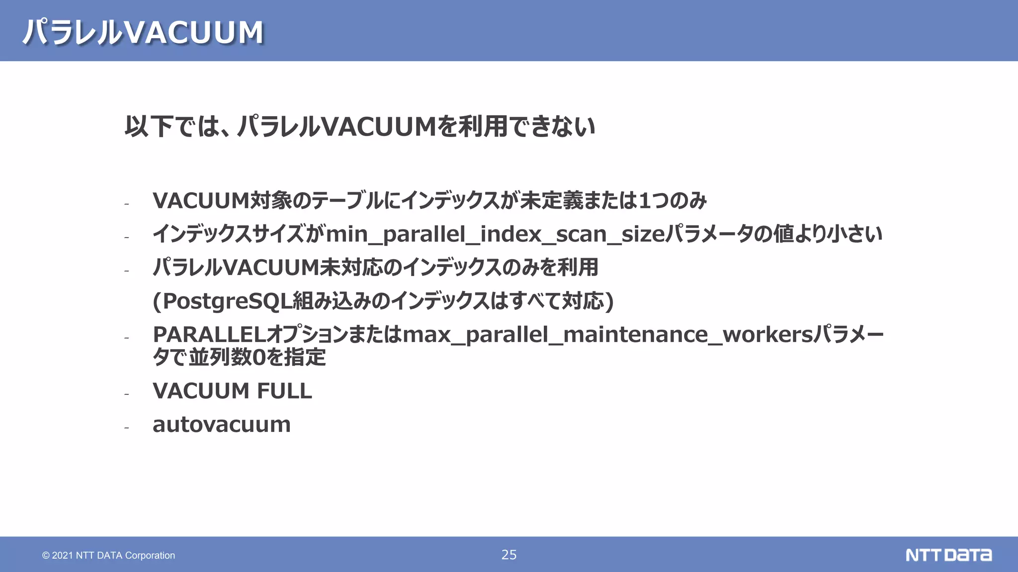 25
© 2021 NTT DATA Corporation
パラレルVACUUM
以下では、パラレルVACUUMを利用できない
‐ VACUUM対象のテーブルにインデックスが未定義または1つのみ
‐ インデックスサイズがmin_parallel_index_scan_sizeパラメータの値より小さい
‐ パラレルVACUUM未対応のインデックスのみを利用
(PostgreSQL組み込みのインデックスはすべて対応)
‐ PARALLELオプションまたはmax_parallel_maintenance_workersパラメー
タで並列数0を指定
‐ VACUUM FULL
‐ autovacuum
 