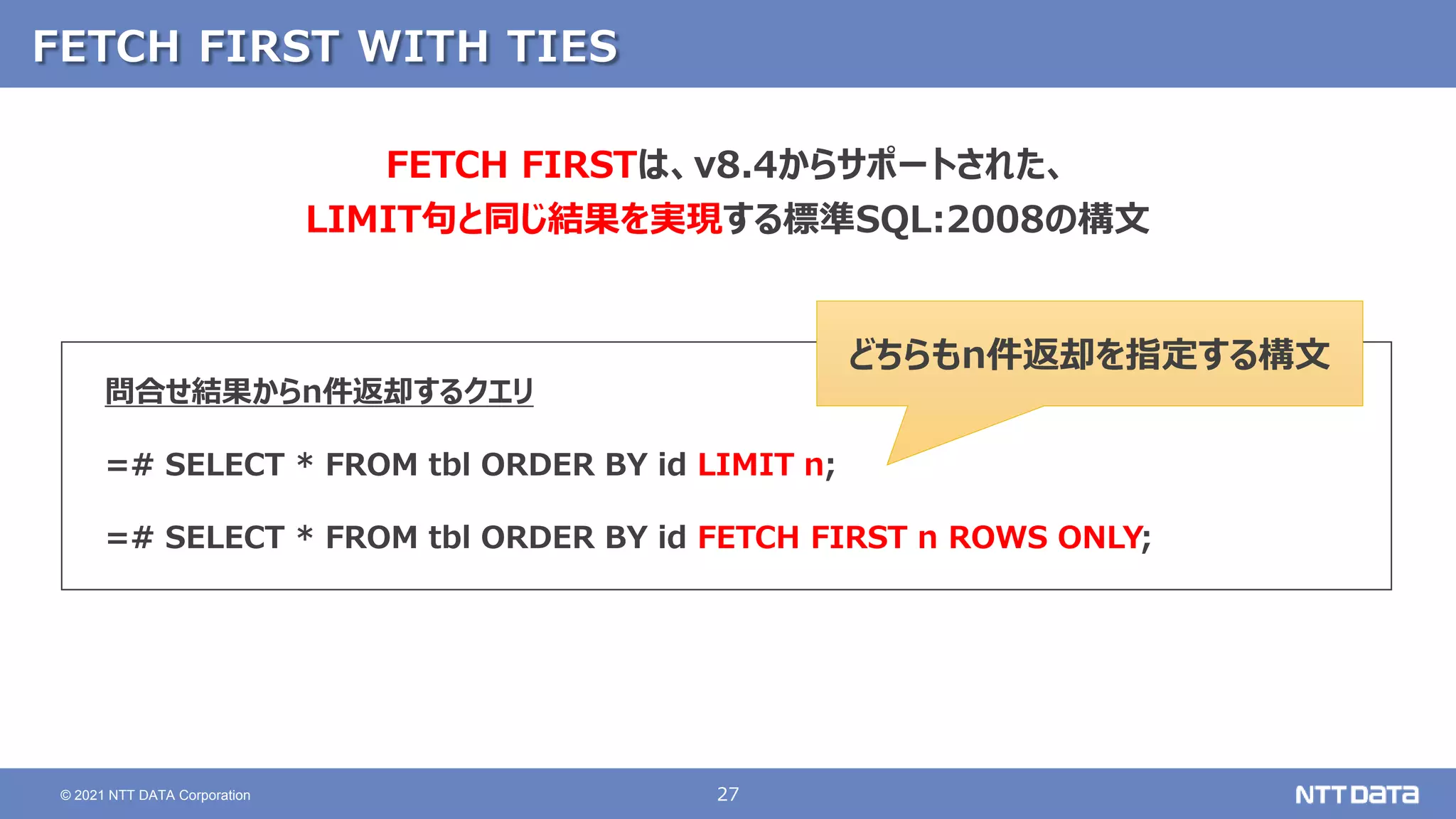27
© 2021 NTT DATA Corporation
FETCH FIRST WITH TIES
問合せ結果からn件返却するクエリ
=# SELECT * FROM tbl ORDER BY id LIMIT n;
=# SELECT * FROM tbl ORDER BY id FETCH FIRST n ROWS ONLY;
FETCH FIRSTは、v8.4からサポートされた、
LIMIT句と同じ結果を実現する標準SQL:2008の構文
どちらもn件返却を指定する構文
 