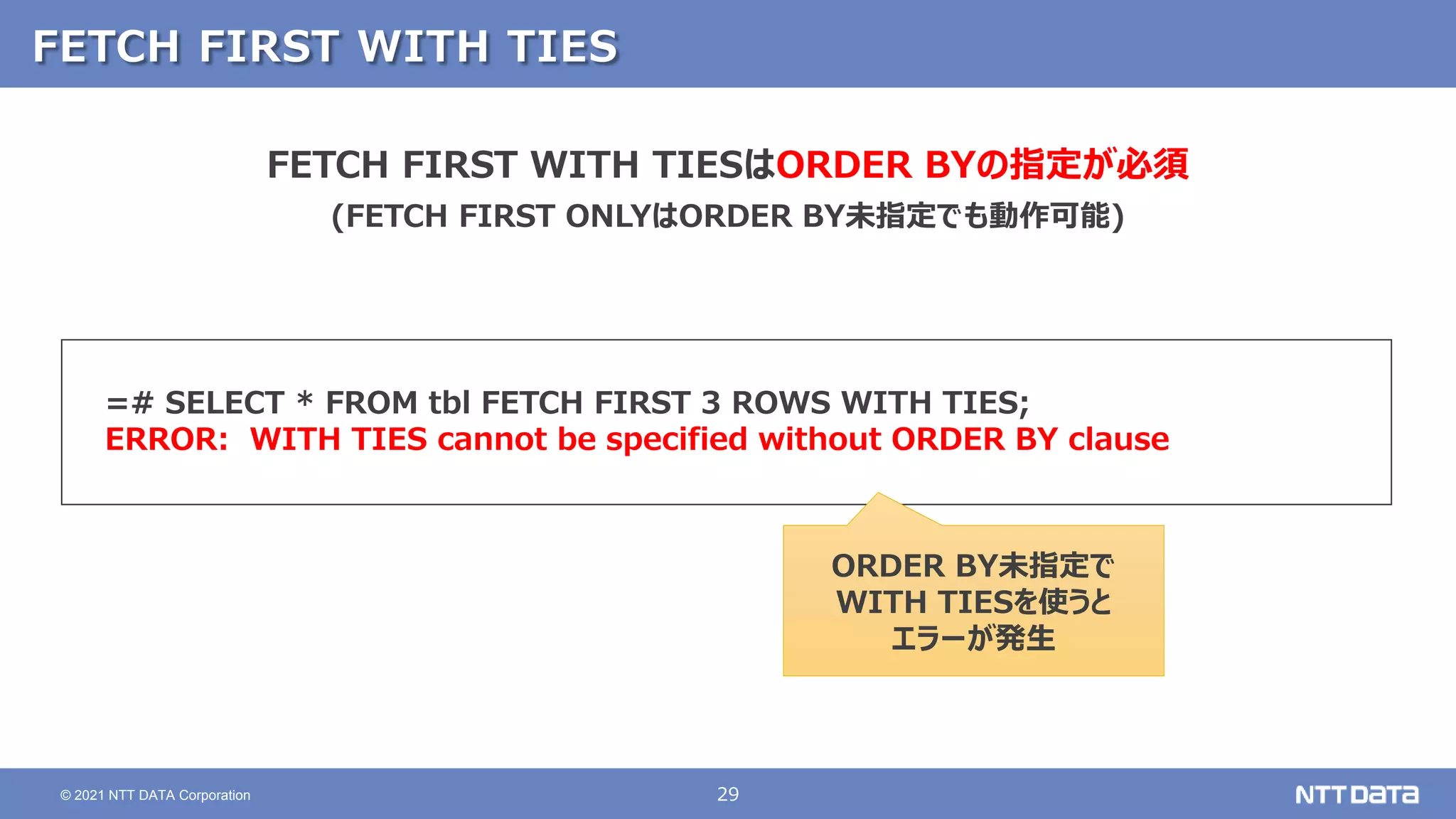 29
© 2021 NTT DATA Corporation
FETCH FIRST WITH TIES
=# SELECT * FROM tbl FETCH FIRST 3 ROWS WITH TIES;
ERROR: WITH TIES cannot be specified without ORDER BY clause
FETCH FIRST WITH TIESはORDER BYの指定が必須
(FETCH FIRST ONLYはORDER BY未指定でも動作可能)
ORDER BY未指定で
WITH TIESを使うと
エラーが発生
 