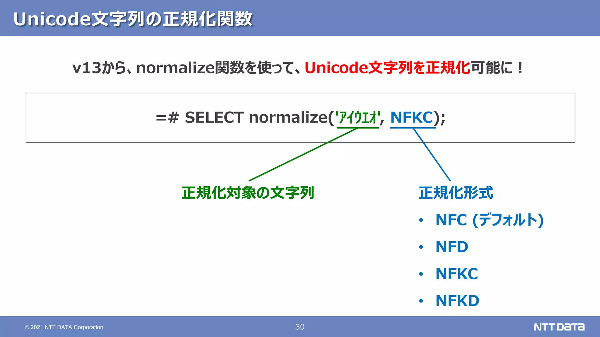 30
© 2021 NTT DATA Corporation
Unicode文字列の正規化関数
v13から、normalize関数を使って、Unicode文字列を正規化可能に！
=# SELECT normalize('ｱｲｳｴｵ', NFKC);
正規化対象の文字列 正規化形式
• NFC (デフォルト)
• NFD
• NFKC
• NFKD
 