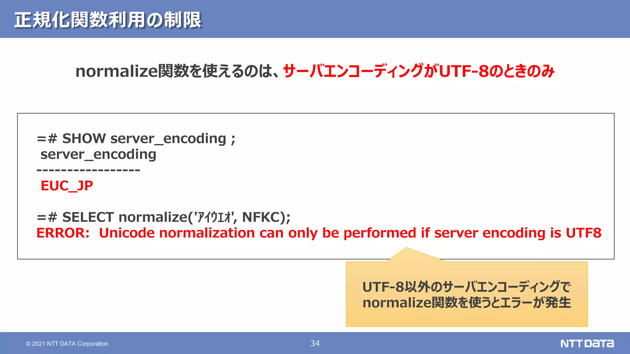 34
© 2021 NTT DATA Corporation
正規化関数利用の制限
=# SHOW server_encoding ;
server_encoding
-----------------
EUC_JP
=# SELECT normalize('ｱｲｳｴｵ', NFKC);
ERROR: Unicode normalization can only be performed if server encoding is UTF8
normalize関数を使えるのは、サーバエンコーディングがUTF-8のときのみ
UTF-8以外のサーバエンコーディングで
normalize関数を使うとエラーが発生
 