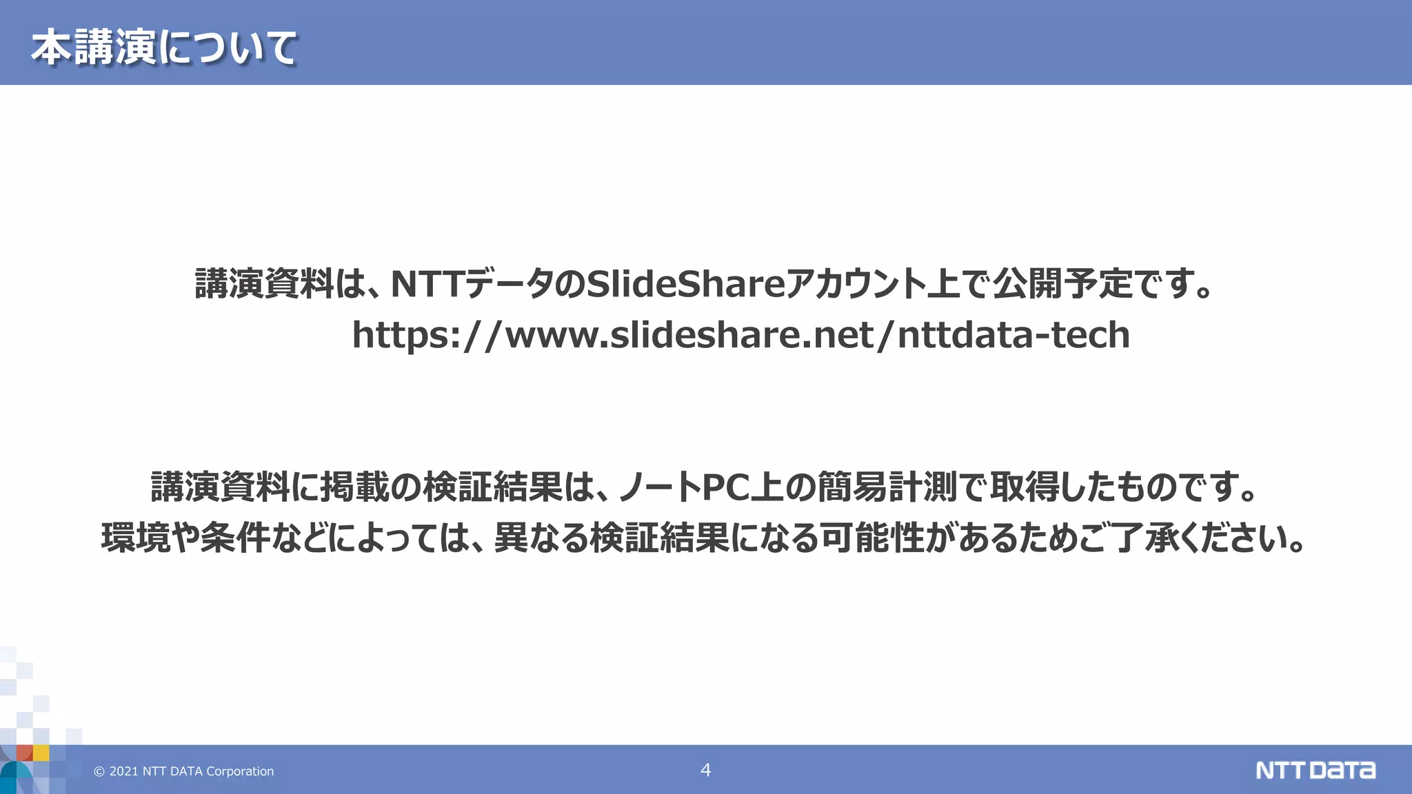 © 2021 NTT DATA Corporation 4
本講演について
講演資料は、NTTデータのSlideShareアカウント上で公開予定です。
https://www.slideshare.net/nttdata-tech
講演資料に掲載の検証結果は、ノートPC上の簡易計測で取得したものです。
環境や条件などによっては、異なる検証結果になる可能性があるためご了承ください。
 