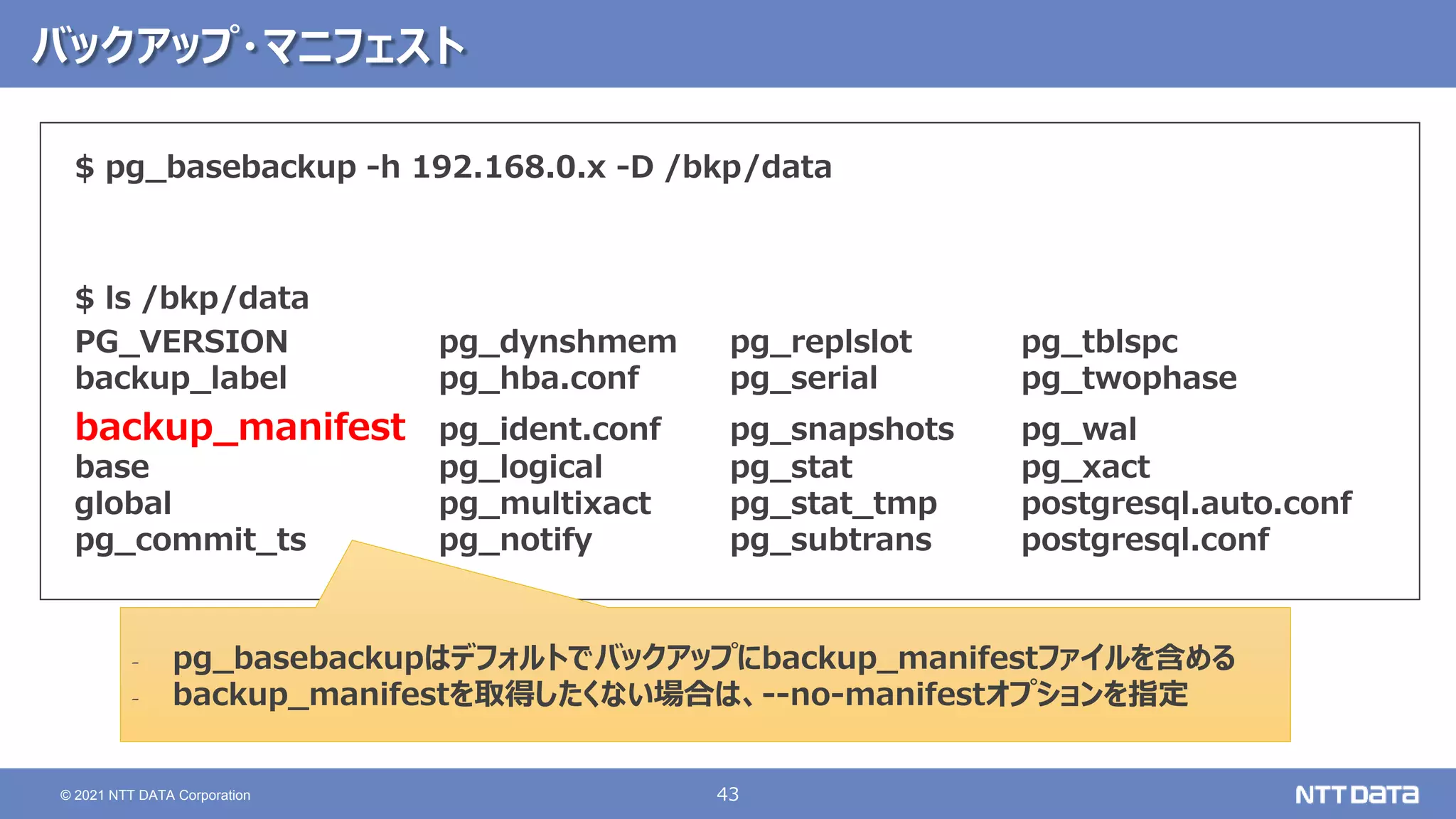 43
© 2021 NTT DATA Corporation
バックアップ・マニフェスト
$ pg_basebackup -h 192.168.0.x -D /bkp/data
$ ls /bkp/data
PG_VERSION pg_dynshmem pg_replslot pg_tblspc
backup_label pg_hba.conf pg_serial pg_twophase
backup_manifest pg_ident.conf pg_snapshots pg_wal
base pg_logical pg_stat pg_xact
global pg_multixact pg_stat_tmp postgresql.auto.conf
pg_commit_ts pg_notify pg_subtrans postgresql.conf
‐ pg_basebackupはデフォルトでバックアップにbackup_manifestファイルを含める
‐ backup_manifestを取得したくない場合は、--no-manifestオプションを指定
 