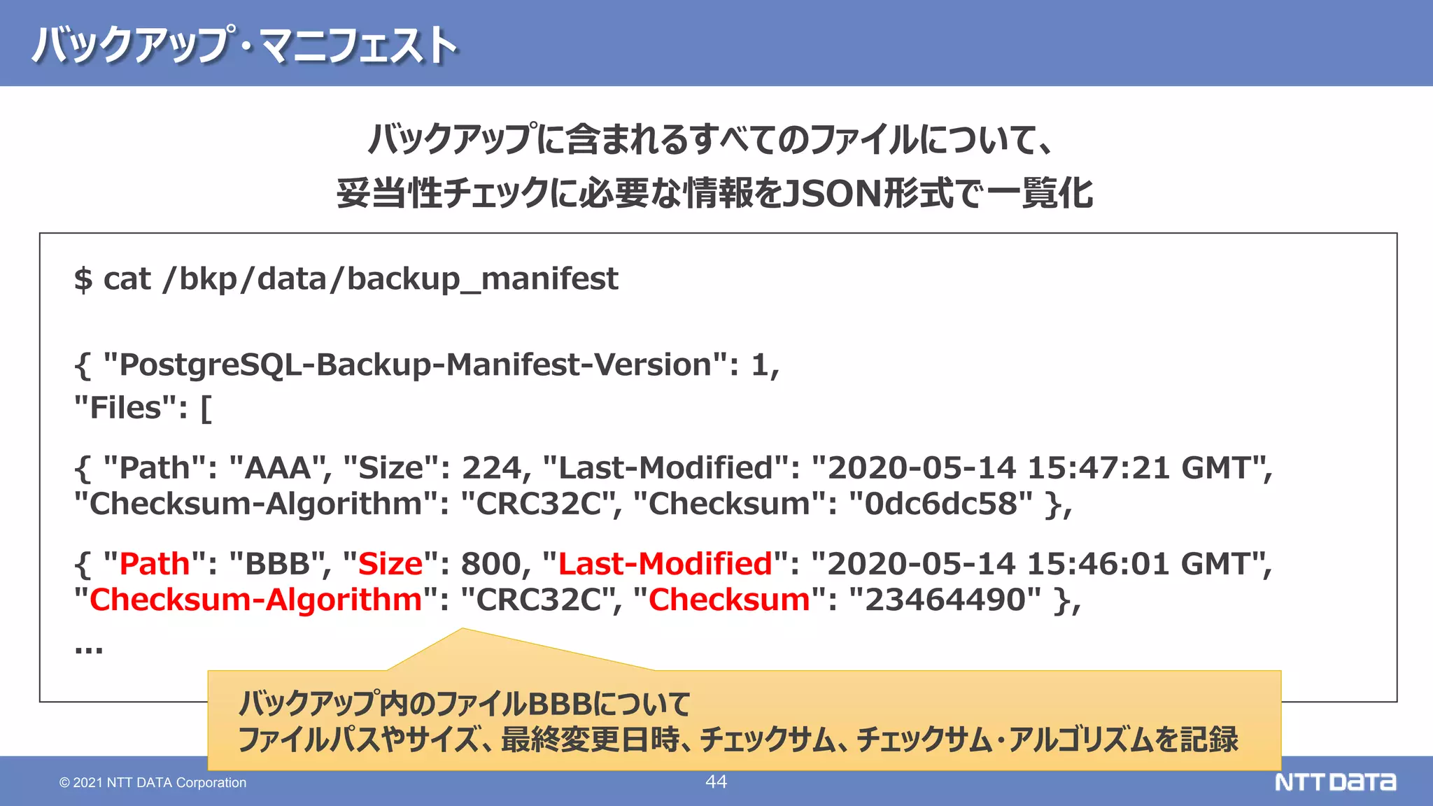 44
© 2021 NTT DATA Corporation
バックアップ・マニフェスト
$ cat /bkp/data/backup_manifest
{ "PostgreSQL-Backup-Manifest-Version": 1,
"Files": [
{ "Path": "AAA", "Size": 224, "Last-Modified": "2020-05-14 15:47:21 GMT",
"Checksum-Algorithm": "CRC32C", "Checksum": "0dc6dc58" },
{ "Path": "BBB", "Size": 800, "Last-Modified": "2020-05-14 15:46:01 GMT",
"Checksum-Algorithm": "CRC32C", "Checksum": "23464490" },
...
バックアップ内のファイルBBBについて
ファイルパスやサイズ、最終変更日時、チェックサム、チェックサム・アルゴリズムを記録
バックアップに含まれるすべてのファイルについて、
妥当性チェックに必要な情報をJSON形式で一覧化
 