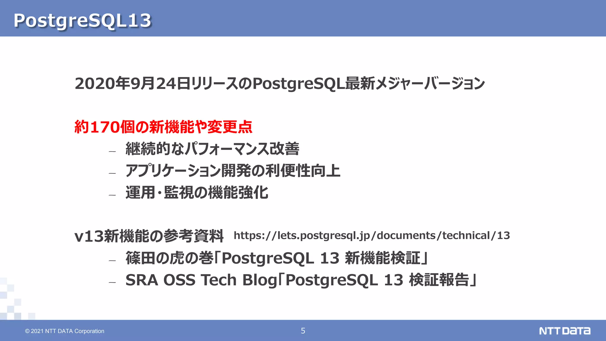 © 2021 NTT DATA Corporation 5
5
© 2021 NTT DATA Corporation
PostgreSQL13
2020年9月24日リリースのPostgreSQL最新メジャーバージョン
約170個の新機能や変更点
– 継続的なパフォーマンス改善
– アプリケーション開発の利便性向上
– 運用・監視の機能強化
v13新機能の参考資料
– 篠田の虎の巻「PostgreSQL 13 新機能検証」
– SRA OSS Tech Blog「PostgreSQL 13 検証報告」
https://lets.postgresql.jp/documents/technical/13
 