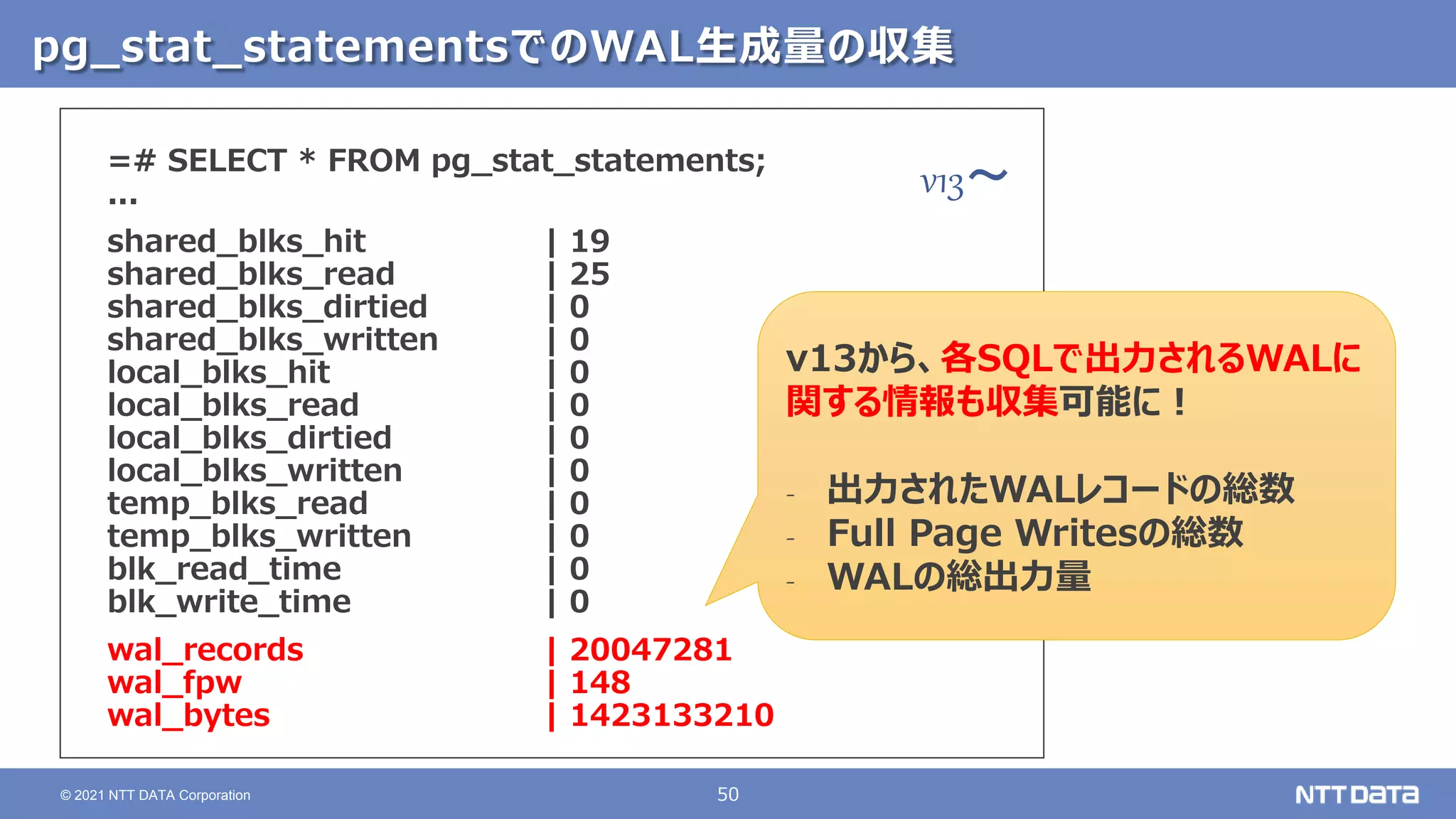 50
© 2021 NTT DATA Corporation
pg_stat_statementsでのWAL生成量の収集
=# SELECT * FROM pg_stat_statements;
...
shared_blks_hit | 19
shared_blks_read | 25
shared_blks_dirtied | 0
shared_blks_written | 0
local_blks_hit | 0
local_blks_read | 0
local_blks_dirtied | 0
local_blks_written | 0
temp_blks_read | 0
temp_blks_written | 0
blk_read_time | 0
blk_write_time | 0
wal_records | 20047281
wal_fpw | 148
wal_bytes | 1423133210
v13から、各SQLで出力されるWALに
関する情報も収集可能に！
‐ 出力されたWALレコードの総数
‐ Full Page Writesの総数
‐ WALの総出力量
v13～
 