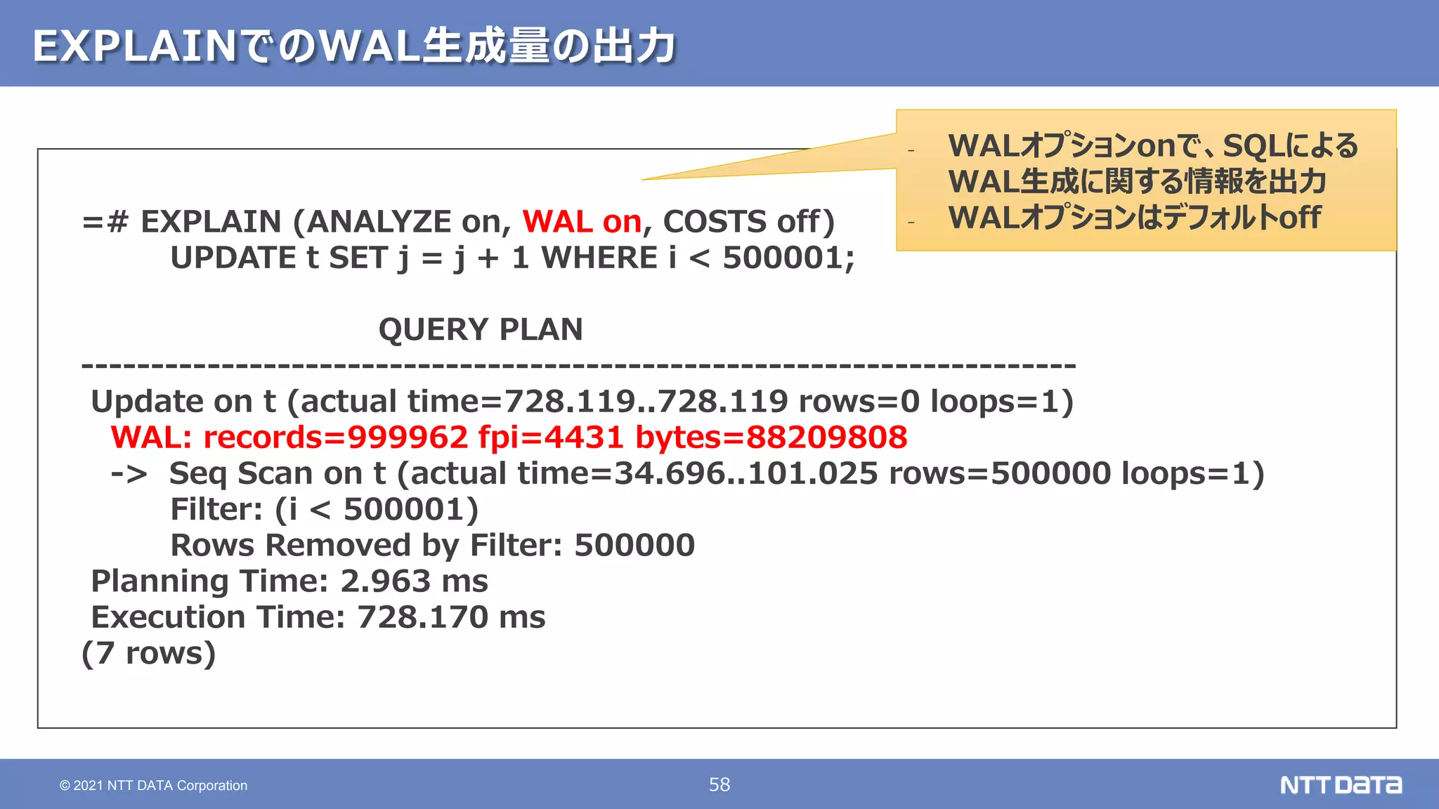 58
© 2021 NTT DATA Corporation
EXPLAINでのWAL生成量の出力
=# EXPLAIN (ANALYZE on, WAL on, COSTS off)
UPDATE t SET j = j + 1 WHERE i < 500001;
QUERY PLAN
-----------------------------------------------------------------------
Update on t (actual time=728.119..728.119 rows=0 loops=1)
WAL: records=999962 fpi=4431 bytes=88209808
-> Seq Scan on t (actual time=34.696..101.025 rows=500000 loops=1)
Filter: (i < 500001)
Rows Removed by Filter: 500000
Planning Time: 2.963 ms
Execution Time: 728.170 ms
(7 rows)
‐ WALオプションonで、SQLによる
WAL生成に関する情報を出力
‐ WALオプションはデフォルトoff
 