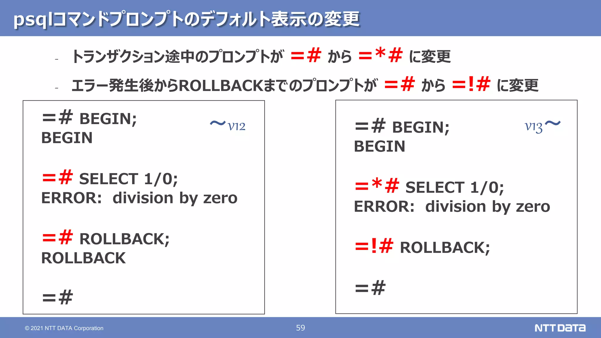 59
© 2021 NTT DATA Corporation
psqlコマンドプロンプトのデフォルト表示の変更
=# BEGIN;
BEGIN
=# SELECT 1/0;
ERROR: division by zero
=# ROLLBACK;
ROLLBACK
=#
=# BEGIN;
BEGIN
=*# SELECT 1/0;
ERROR: division by zero
=!# ROLLBACK;
=#
‐ トランザクション途中のプロンプトが =# から =*# に変更
‐ エラー発生後からROLLBACKまでのプロンプトが =# から =!# に変更
v13～
～v12
 