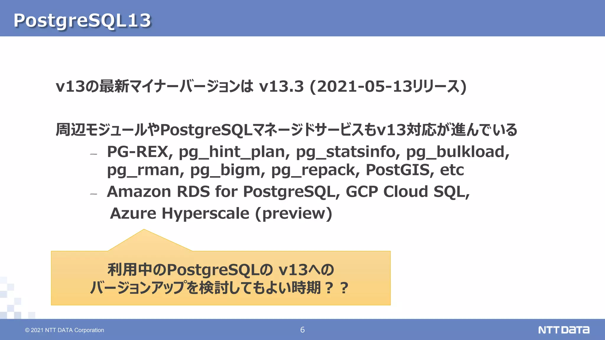 © 2021 NTT DATA Corporation 6
6
© 2021 NTT DATA Corporation
PostgreSQL13
v13の最新マイナーバージョンは v13.3 (2021-05-13リリース)
周辺モジュールやPostgreSQLマネージドサービスもv13対応が進んでいる
– PG-REX, pg_hint_plan, pg_statsinfo, pg_bulkload,
pg_rman, pg_bigm, pg_repack, PostGIS, etc
– Amazon RDS for PostgreSQL, GCP Cloud SQL,
Azure Hyperscale (preview)
利用中のPostgreSQLの v13への
バージョンアップを検討してもよい時期？？
 