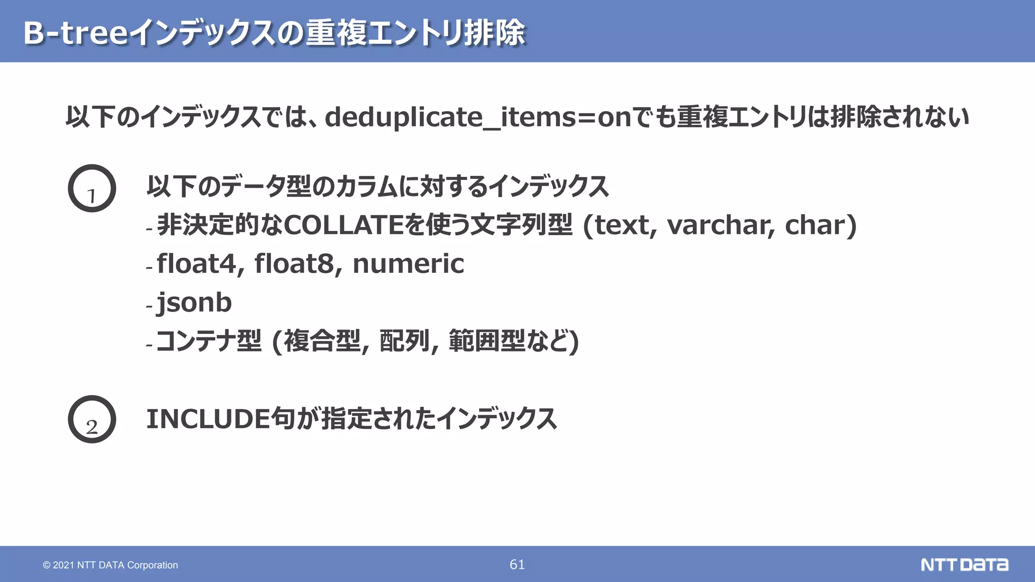 61
© 2021 NTT DATA Corporation
B-treeインデックスの重複エントリ排除
以下のインデックスでは、deduplicate_items=onでも重複エントリは排除されない
以下のデータ型のカラムに対するインデックス
- 非決定的なCOLLATEを使う文字列型 (text, varchar, char)
- float4, float8, numeric
- jsonb
- コンテナ型 (複合型, 配列, 範囲型など)
INCLUDE句が指定されたインデックス
1
2
 