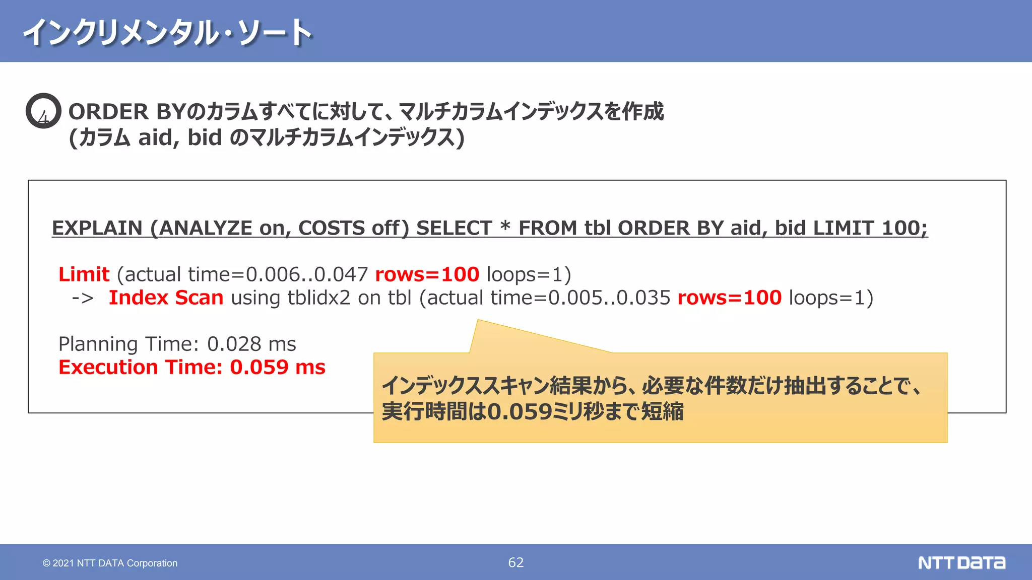 62
© 2021 NTT DATA Corporation
インクリメンタル・ソート
EXPLAIN (ANALYZE on, COSTS off) SELECT * FROM tbl ORDER BY aid, bid LIMIT 100;
Limit (actual time=0.006..0.047 rows=100 loops=1)
-> Index Scan using tblidx2 on tbl (actual time=0.005..0.035 rows=100 loops=1)
Planning Time: 0.028 ms
Execution Time: 0.059 ms
ORDER BYのカラムすべてに対して、マルチカラムインデックスを作成
(カラム aid, bid のマルチカラムインデックス)
4
インデックススキャン結果から、必要な件数だけ抽出することで、
実行時間は0.059ミリ秒まで短縮
 