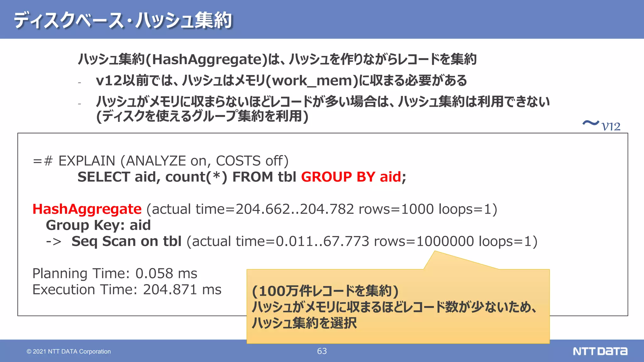 63
© 2021 NTT DATA Corporation
ディスクベース・ハッシュ集約
=# EXPLAIN (ANALYZE on, COSTS off)
SELECT aid, count(*) FROM tbl GROUP BY aid;
HashAggregate (actual time=204.662..204.782 rows=1000 loops=1)
Group Key: aid
-> Seq Scan on tbl (actual time=0.011..67.773 rows=1000000 loops=1)
Planning Time: 0.058 ms
Execution Time: 204.871 ms (100万件レコードを集約)
ハッシュがメモリに収まるほどレコード数が少ないため、
ハッシュ集約を選択
ハッシュ集約(HashAggregate)は、ハッシュを作りながらレコードを集約
‐ v12以前では、ハッシュはメモリ(work_mem)に収まる必要がある
‐ ハッシュがメモリに収まらないほどレコードが多い場合は、ハッシュ集約は利用できない
(ディスクを使えるグループ集約を利用)
～v12
 
