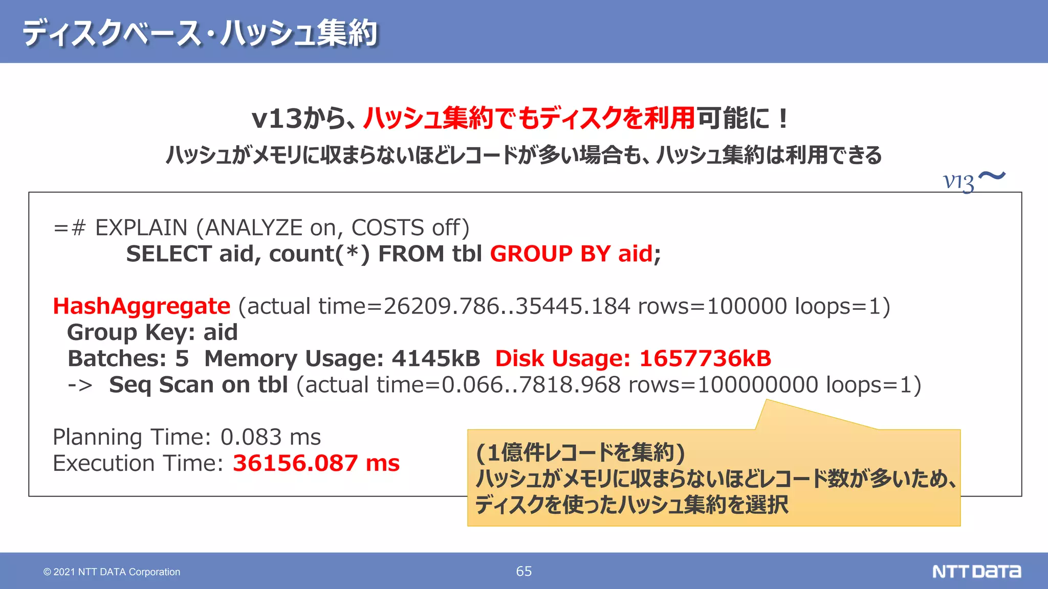 65
© 2021 NTT DATA Corporation
ディスクベース・ハッシュ集約
=# EXPLAIN (ANALYZE on, COSTS off)
SELECT aid, count(*) FROM tbl GROUP BY aid;
HashAggregate (actual time=26209.786..35445.184 rows=100000 loops=1)
Group Key: aid
Batches: 5 Memory Usage: 4145kB Disk Usage: 1657736kB
-> Seq Scan on tbl (actual time=0.066..7818.968 rows=100000000 loops=1)
Planning Time: 0.083 ms
Execution Time: 36156.087 ms (1億件レコードを集約)
ハッシュがメモリに収まらないほどレコード数が多いため、
ディスクを使ったハッシュ集約を選択
v13から、ハッシュ集約でもディスクを利用可能に！
ハッシュがメモリに収まらないほどレコードが多い場合も、ハッシュ集約は利用できる
v13～
 