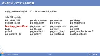 &copy; 2020 NTT DATA Corporation 16
バックアップ・マニフェストの取得
$ pg_basebackup -h 192.168.0.x -D /bkp/data
$ ls /bkp/data
PG_VERSION pg_dynshmem pg_replslot pg_tblspc
backup_label pg_hba.conf pg_serial pg_twophase
backup_manifest pg_ident.conf pg_snapshots pg_wal
base pg_logical pg_stat pg_xact
global pg_multixact pg_stat_tmp postgresql.auto.conf
pg_commit_ts pg_notify pg_subtrans postgresql.conf
 