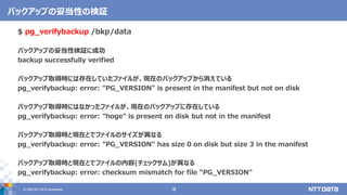 &copy; 2020 NTT DATA Corporation 18
バックアップの妥当性の検証
$ pg_verifybackup /bkp/data
バックアップの妥当性検証に成功
backup successfully verified
バックアップ取得時には存在していたファイルが、現在のバックアップから消えている
pg_verifybackup: error: "PG_VERSION" is present in the manifest but not on disk
バックアップ取得時にはなかったファイルが、現在のバックアップに存在している
pg_verifybackup: error: "hoge" is present on disk but not in the manifest
バックアップ取得時と現在とでファイルのサイズが異なる
pg_verifybackup: error: "PG_VERSION" has size 0 on disk but size 3 in the manifest
バックアップ取得時と現在とでファイルの内容(チェックサム)が異なる
pg_verifybackup: error: checksum mismatch for file "PG_VERSION"
 