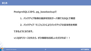 &copy; 2020 NTT DATA Corporation 20
まとめ
PostgreSQL13から、pg_basebackupで
1. バックアップ取得の進捗状況をサーバ側でもSQLで確認
2. バックアップ・マニフェストによりバックアップの妥当性を判断
できるようになります。
v13&beta;がリリースされたら、ぜひ機能をお試しいただければ！！
 