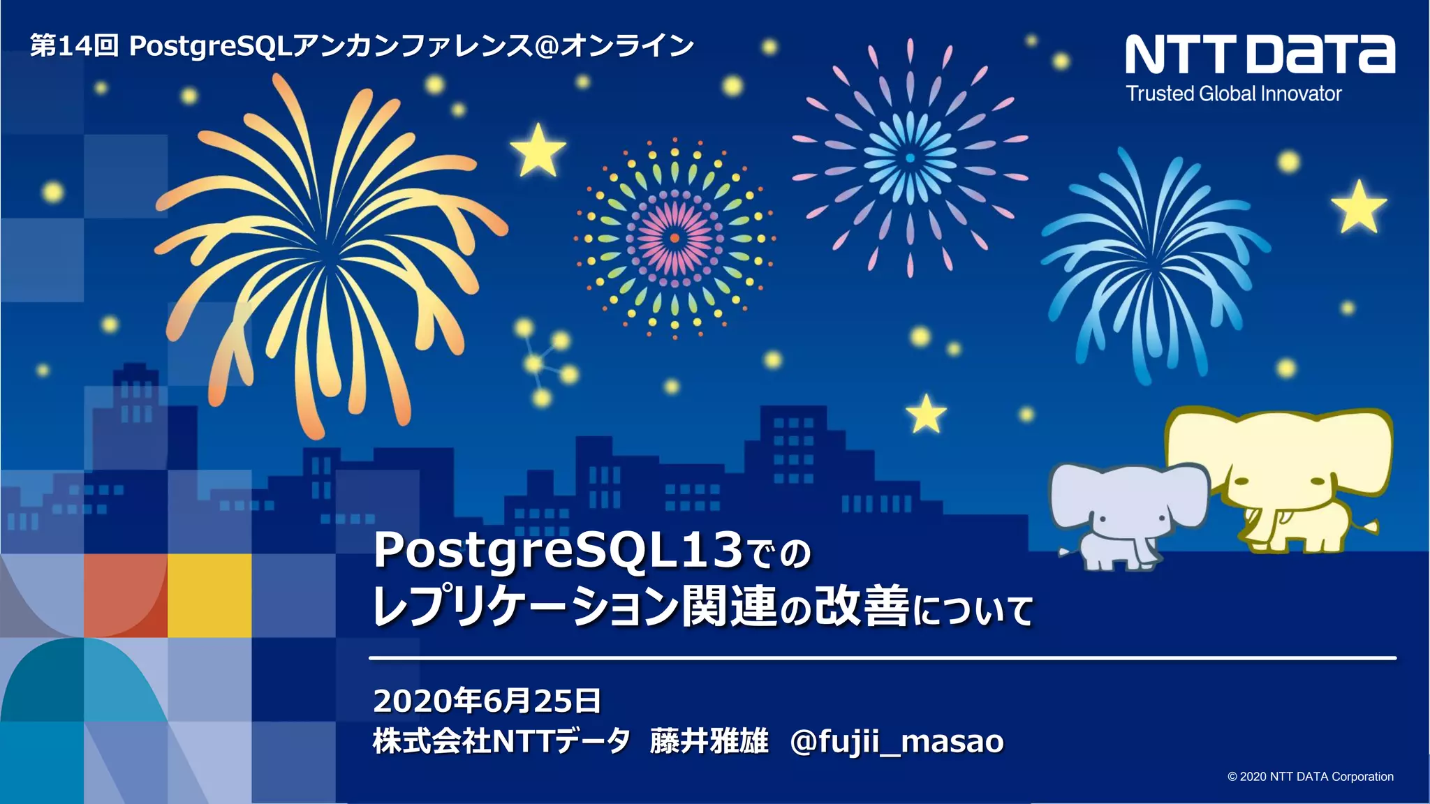 © 2020 NTT DATA Corporation 1 © 2020 NTT DATA Corporation
第14回 PostgreSQLアンカンファレンス@オンライン
PostgreSQL13での
レプリケーション関連の改善について
2020年6月25日
株式会社NTTデータ 藤井雅雄 @fujii_masao
 