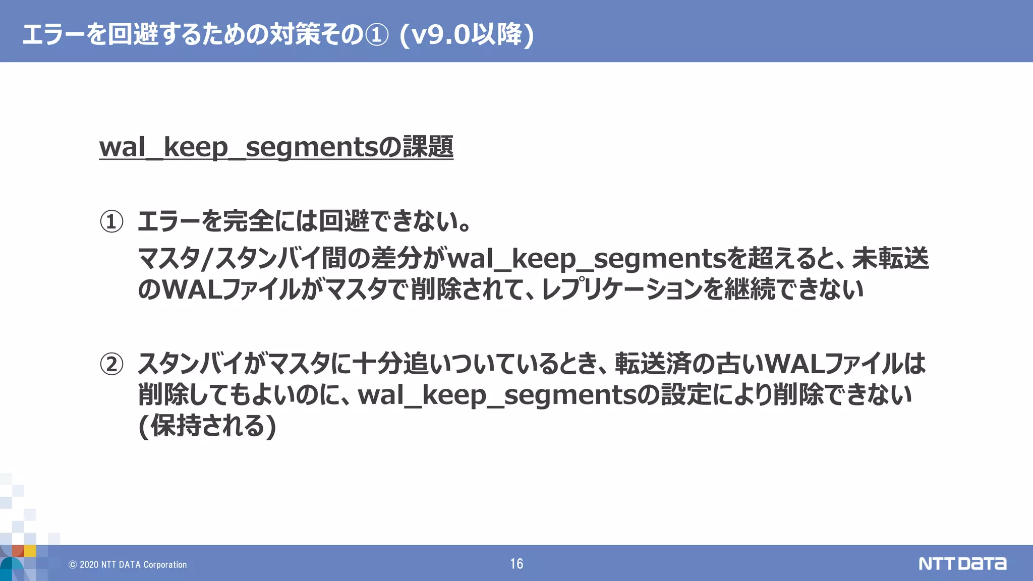 © 2020 NTT DATA Corporation 16
エラーを回避するための対策その① (v9.0以降)
wal_keep_segmentsの課題
① エラーを完全には回避できない。
マスタ/スタンバイ間の差分がwal_keep_segmentsを超えると、未転送
のWALファイルがマスタで削除されて、レプリケーションを継続できない
② スタンバイがマスタに十分追いついているとき、転送済の古いWALファイルは
削除してもよいのに、wal_keep_segmentsの設定により削除できない
(保持される)
 