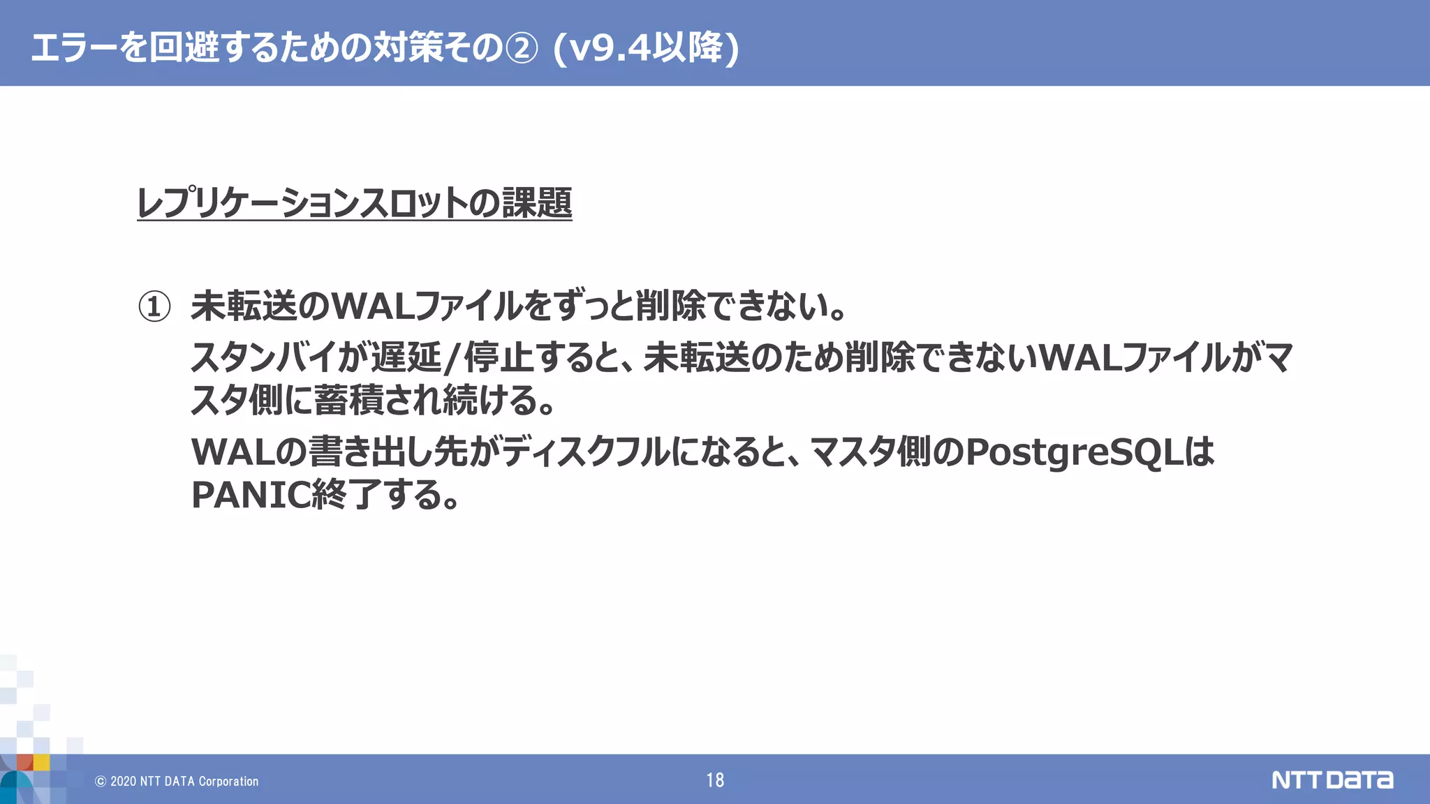 © 2020 NTT DATA Corporation 18
エラーを回避するための対策その② (v9.4以降)
レプリケーションスロットの課題
① 未転送のWALファイルをずっと削除できない。
スタンバイが遅延/停止すると、未転送のため削除できないWALファイルがマ
スタ側に蓄積され続ける。
WALの書き出し先がディスクフルになると、マスタ側のPostgreSQLは
PANIC終了する。
 
